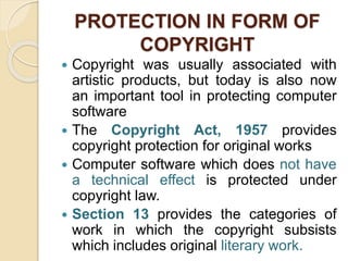 PROTECTION IN FORM OF
COPYRIGHT
 Copyright was usually associated with
artistic products, but today is also now
an important tool in protecting computer
software
 The Copyright Act, 1957 provides
copyright protection for original works
 Computer software which does not have
a technical effect is protected under
copyright law.
 Section 13 provides the categories of
work in which the copyright subsists
which includes original literary work.
 