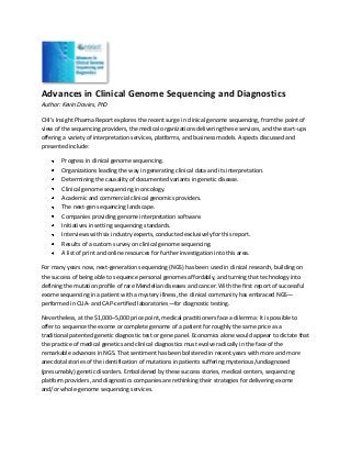 Advances in Clinical Genome Sequencing and Diagnostics
Author: Kevin Davies, PhD

CHI’s Insight Pharma Report explores the recent surge in clinical genome sequencing, from the point of
view of the sequencing providers, the medical organizations delivering these services, and the start-ups
offering a variety of interpretation services, platforms, and business models. Aspects discussed and
presented include:

        Progress in clinical genome sequencing.
        Organizations leading the way in generating clinical data and its interpretation.
        Determining the causality of documented variants in genetic disease.
        Clinical genome sequencing in oncology.
        Academic and commercial clinical genomics providers.
        The next-gen sequencing landscape.
        Companies providing genome interpretation software.
        Initiatives in setting sequencing standards.
        Interviews with six industry experts, conducted exclusively for this report.
        Results of a custom survey on clinical genome sequencing.
        A list of print and online resources for further investigation into this area.

For many years now, next-generation sequencing (NGS) has been used in clinical research, building on
the success of being able to sequence personal genomes affordably, and turning that technology into
defining the mutation profile of rare Mendelian diseases and cancer. With the first report of successful
exome sequencing in a patient with a mystery illness, the clinical community has embraced NGS—
performed in CLIA- and CAP-certified laboratories—for diagnostic testing.

Nevertheless, at the $1,000–5,000 price point, medical practitioners face a dilemma: It is possible to
offer to sequence the exome or complete genome of a patient for roughly the same price as a
traditional patented genetic diagnostic test or gene panel. Economics alone would appear to dictate that
the practice of medical genetics and clinical diagnostics must evolve radically in the face of the
remarkable advances in NGS. That sentiment has been bolstered in recent years with more and more
anecdotal stories of the identification of mutations in patients suffering mysterious/undiagnosed
(presumably) genetic disorders. Emboldened by these success stories, medical centers, sequencing
platform providers, and diagnostics companies are rethinking their strategies for delivering exome
and/or whole-genome sequencing services.
 