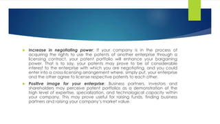  Increase in negotiating power: If your company is in the process of
acquiring the rights to use the patents of another enterprise through a
licensing contract, your patent portfolio will enhance your bargaining
power. That is to say, your patents may prove to be of considerable
interest to the enterprise with which you are negotiating, and you could
enter into a cross-licensing arrangement where, simply put, your enterprise
and the other agree to license respective patents to each other.
 Positive image for your enterprise: Business partners, investors and
shareholders may perceive patent portfolios as a demonstration of the
high level of expertise, specialization, and technological capacity within
your company. This may prove useful for raising funds, finding business
partners and raising your company’s market value.
 