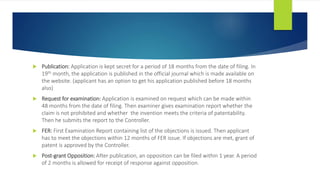  Publication: Application is kept secret for a period of 18 months from the date of filing. In
19th month, the application is published in the official journal which is made available on
the website. (applicant has an option to get his application published before 18 months
also)
 Request for examination: Application is examined on request which can be made within
48 months from the date of filing. Then examiner gives examination report whether the
claim is not prohibited and whether the invention meets the criteria of patentability.
Then he submits the report to the Controller.
 FER: First Examination Report containing list of the objections is issued. Then applicant
has to meet the objections within 12 months of FER issue. If objections are met, grant of
patent is approved by the Controller.
 Post-grant Opposition: After publication, an opposition can be filed within 1 year. A period
of 2 months is allowed for receipt of response against opposition.
 