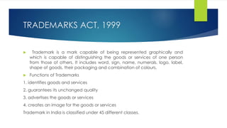 TRADEMARKS ACT, 1999
 Trademark is a mark capable of being represented graphically and
which is capable of distinguishing the goods or services of one person
from those of others. It includes word, sign, name, numerals, logo, label,
shape of goods, their packaging and combination of colours.
 Functions of Trademarks
1. identifies goods and services
2. guarantees its unchanged quality
3. advertises the goods or services
4. creates an image for the goods or services
Trademark in India is classified under 45 different classes.
 