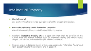 Intellectual Property
 What is Property?
any asset or thing that is owned by a person or entity: tangible or intangible.
 When does a property called “intellectual” property?
when it is the result of human mind/intellect/thinking process
 Therefore, Intellectual Property (IP) is a legal term that refers to creations of the
human mind and human intellect, such as inventions; literary and artistic works;
designs; and symbols, names and images used in commerce.
 It is even shown in Balance Sheets of the companies under “Intangible Assets” and
holds a great value for the company and its goodwill.
 