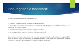 Non-registrable trademark
A mark shall not be registered as a trademark if-
1. The mark is likely to deceive the public or cause confusion.
2. The matter contained or comprised in the mark is likely to hurt religious susceptibilities of any class or
section of the citizens of India.
3. It contains or comprises of scandalous or obscene matter.
4. Its use is prohibited under the Emblems and Names Act,1950
Even, a trade mark which is identical with or similar to an earlier trade mark and is to be registered for
good or services which are not similar to those for which the earlier trade mark is registered and that
registered trade mark has a reputation in India, shall not be registered.
 