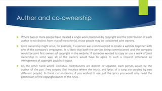 Author and co-ownership
 Where two or more people have created a single work protected by copyright and the contribution of each
author is not distinct from that of the other(s), those people may be considered joint owners.
 Joint ownership might arise, for example, if a person was commissioned to create a website together with
one of the company’s employees. It is likely that both the person being commissioned and the company
would be joint first owners of copyright in the website. If someone wanted to copy or use a work of joint
ownership in some way, all of the owners would have to agree to such a request, otherwise an
infringement of copyright could still occur.
 On the other hand where individual contributions are distinct or separate, each person would be the
author of the part they created (for instance where the music and lyrics of a song are created by two
different people). In these circumstances, if you wished to use just the lyrics you would only need the
permission of the copyright owner of the lyrics.
 