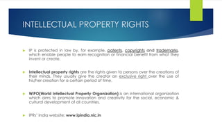 INTELLECTUAL PROPERTY RIGHTS
 IP is protected in law by, for example, patents, copyrights and trademarks,
which enable people to earn recognition or financial benefit from what they
invent or create.
 Intellectual property rights are the rights given to persons over the creations of
their minds. They usually give the creator an exclusive right over the use of
his/her creation for a certain period of time.
 WIPO(World Intellectual Property Organization) is an international organization
which aims to promote innovation and creativity for the social, economic &
cultural development of all countries.
 IPRs’ India website: www.ipindia.nic.in
 