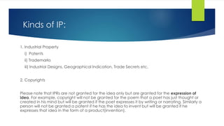 Kinds of IP:
1. Industrial Property
i) Patents
ii) Trademarks
iii) Industrial Designs, Geographical Indication, Trade Secrets etc.
2. Copyrights
Please note that IPRs are not granted for the idea only but are granted for the expression of
idea. For example, copyright will not be granted for the poem that a poet has just thought or
created in his mind but will be granted if the poet expresses it by writing or narrating. Similarly a
person will not be granted a patent if he has the idea to invent but will be granted if he
expresses that idea in the form of a product(invention).
 