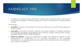 PATENTS ACT, 1970
 A patent is a statutory right granted to a person by the government, which gives
an exclusive privilege of making, selling and using the invention for a limited period
of time.
Terminology
 Invention: It means a new product or process involving an inventive step judged by
3 main criteria
 Innovation: Innovation includes creativity and value addition in existing creations
and includes all intellectual properties like inventions, designs, brand name or logo,
literature, drama, music, artistic things etc.
 Patent of addition: where an application is made for a patent in respect of any
improvement or modification of an invention described in the complete
specification, he may be granted the patent for the improvement or modification
as a “patent of addition”
 