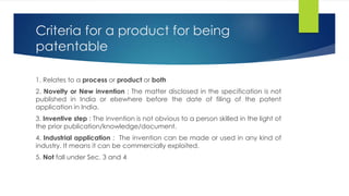 Criteria for a product for being
patentable
1. Relates to a process or product or both
2. Novelty or New invention : The matter disclosed in the specification is not
published in India or elsewhere before the date of filing of the patent
application in India.
3. Inventive step : The invention is not obvious to a person skilled in the light of
the prior publication/knowledge/document.
4. Industrial application : The invention can be made or used in any kind of
industry. It means it can be commercially exploited.
5. Not fall under Sec. 3 and 4
 