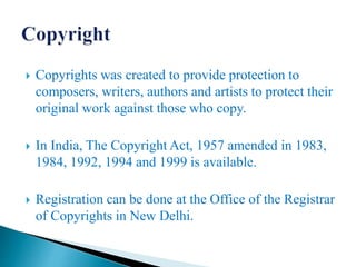  Copyrights was created to provide protection to
composers, writers, authors and artists to protect their
original work against those who copy.
 In India, The Copyright Act, 1957 amended in 1983,
1984, 1992, 1994 and 1999 is available.
 Registration can be done at the Office of the Registrar
of Copyrights in New Delhi.
 