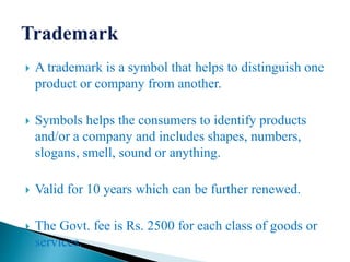  A trademark is a symbol that helps to distinguish one
product or company from another.
 Symbols helps the consumers to identify products
and/or a company and includes shapes, numbers,
slogans, smell, sound or anything.
 Valid for 10 years which can be further renewed.
 The Govt. fee is Rs. 2500 for each class of goods or
services.
 