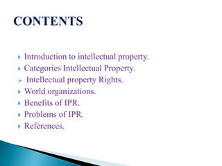  Introduction to intellectual property.
 Categories Intellectual Property.
 Intellectual property Rights.
 World organizations.
 Benefits of IPR.
 Problems of IPR.
 References.
 