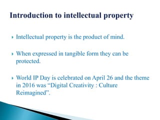  Intellectual property is the product of mind.
 When expressed in tangible form they can be
protected.
 World IP Day is celebrated on April 26 and the theme
in 2016 was “Digital Creativity : Culture
Reimagined”.
 