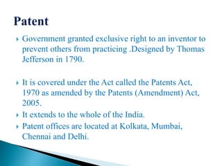  Government granted exclusive right to an inventor to
prevent others from practicing .Designed by Thomas
Jefferson in 1790.
 It is covered under the Act called the Patents Act,
1970 as amended by the Patents (Amendment) Act,
2005.
 It extends to the whole of the India.
 Patent offices are located at Kolkata, Mumbai,
Chennai and Delhi.
 