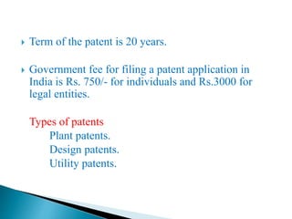  Term of the patent is 20 years.
 Government fee for filing a patent application in
India is Rs. 750/- for individuals and Rs.3000 for
legal entities.
Types of patents
Plant patents.
Design patents.
Utility patents.
 