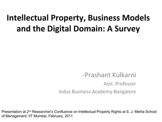 Intellectual Property, Business Models
and the Digital Domain: A Survey
-Prashant Kulkarni
Asst. Professor
Indus Business Academy-Bangalore
Presentation at 2nd
Researcher’s Confluence on Intellectual Property Rights at S. J. Mehta School
of Management, IIT Mumbai, February, 2011
 