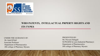 WHO PATENTS, INTELLACTUAL PRPERTY RIGHTS AND
ITS TYPES
PRESENTED BY:
Mr. Praveen Halagali
M.PHARM Ist sem (Industrial Pharmacy)
Department of Pharmaceutics
JSS college of Pharmacy Mysuru
UNDER THE GUIDANCE OF:
Dr. Amit B Patil
Associate Professor
Department of Pharmaceutics
JSS college of Pharmacy Mysuru
 