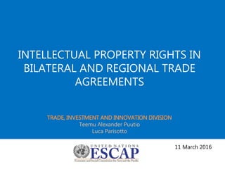 INTELLECTUAL PROPERTY RIGHTS IN
BILATERAL AND REGIONAL TRADE
AGREEMENTS
TRADE, INVESTMENT AND INNOVATION DIVISION
Teemu Alexander Puutio
Luca Parisotto
11 March 2016
 