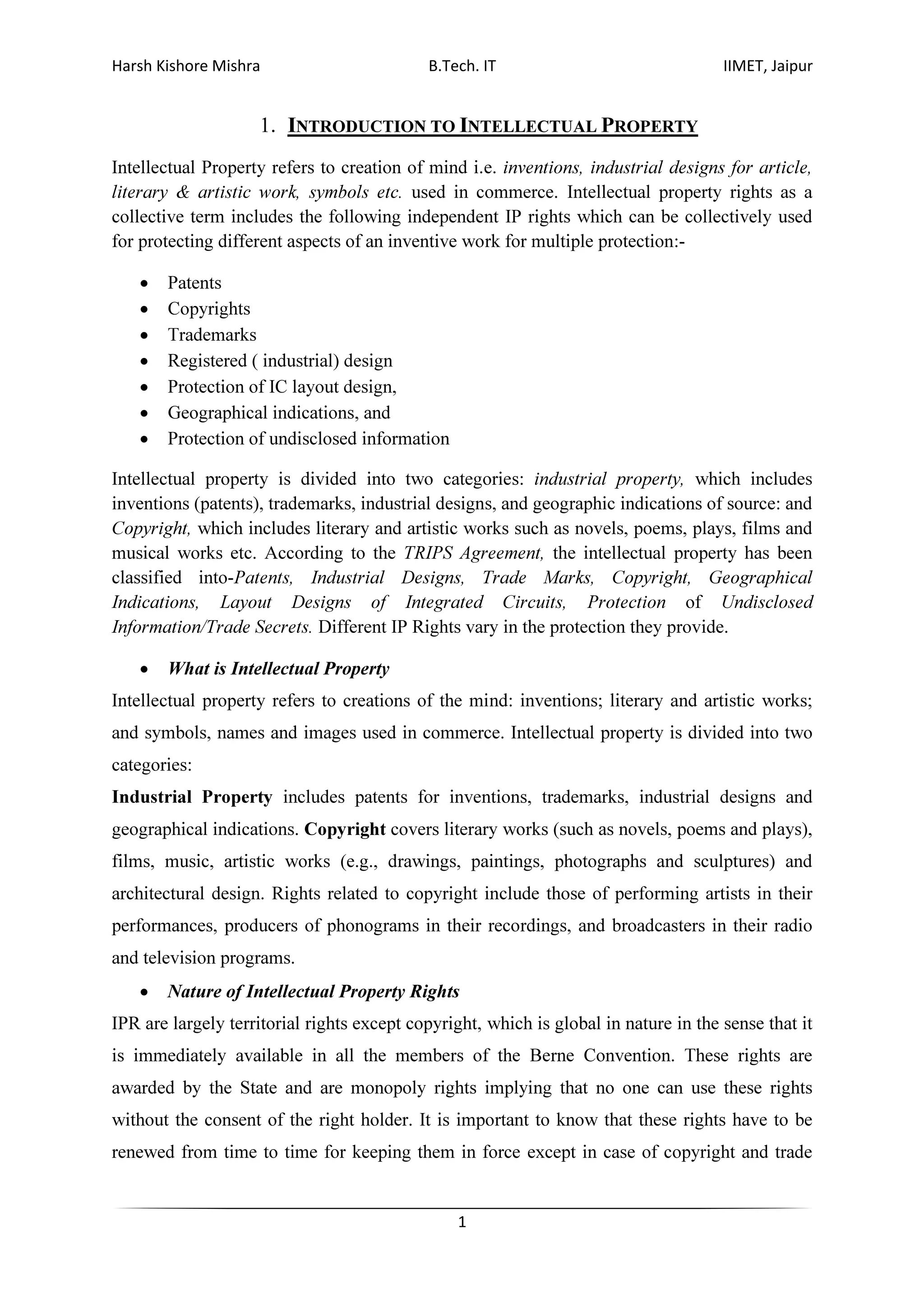 Harsh Kishore Mishra B.Tech. IT IIMET, Jaipur
1
1. INTRODUCTION TO INTELLECTUAL PROPERTY
Intellectual Property refers to creation of mind i.e. inventions, industrial designs for article,
literary & artistic work, symbols etc. used in commerce. Intellectual property rights as a
collective term includes the following independent IP rights which can be collectively used
for protecting different aspects of an inventive work for multiple protection:-
• Patents
• Copyrights
• Trademarks
• Registered ( industrial) design
• Protection of IC layout design,
• Geographical indications, and
• Protection of undisclosed information
Intellectual property is divided into two categories: industrial property, which includes
inventions (patents), trademarks, industrial designs, and geographic indications of source: and
Copyright, which includes literary and artistic works such as novels, poems, plays, films and
musical works etc. According to the TRIPS Agreement, the intellectual property has been
classified into-Patents, Industrial Designs, Trade Marks, Copyright, Geographical
Indications, Layout Designs of Integrated Circuits, Protection of Undisclosed
Information/Trade Secrets. Different IP Rights vary in the protection they provide.
• What is Intellectual Property
Intellectual property refers to creations of the mind: inventions; literary and artistic works;
and symbols, names and images used in commerce. Intellectual property is divided into two
categories:
Industrial Property includes patents for inventions, trademarks, industrial designs and
geographical indications. Copyright covers literary works (such as novels, poems and plays),
films, music, artistic works (e.g., drawings, paintings, photographs and sculptures) and
architectural design. Rights related to copyright include those of performing artists in their
performances, producers of phonograms in their recordings, and broadcasters in their radio
and television programs.
• Nature of Intellectual Property Rights
IPR are largely territorial rights except copyright, which is global in nature in the sense that it
is immediately available in all the members of the Berne Convention. These rights are
awarded by the State and are monopoly rights implying that no one can use these rights
without the consent of the right holder. It is important to know that these rights have to be
renewed from time to time for keeping them in force except in case of copyright and trade
 