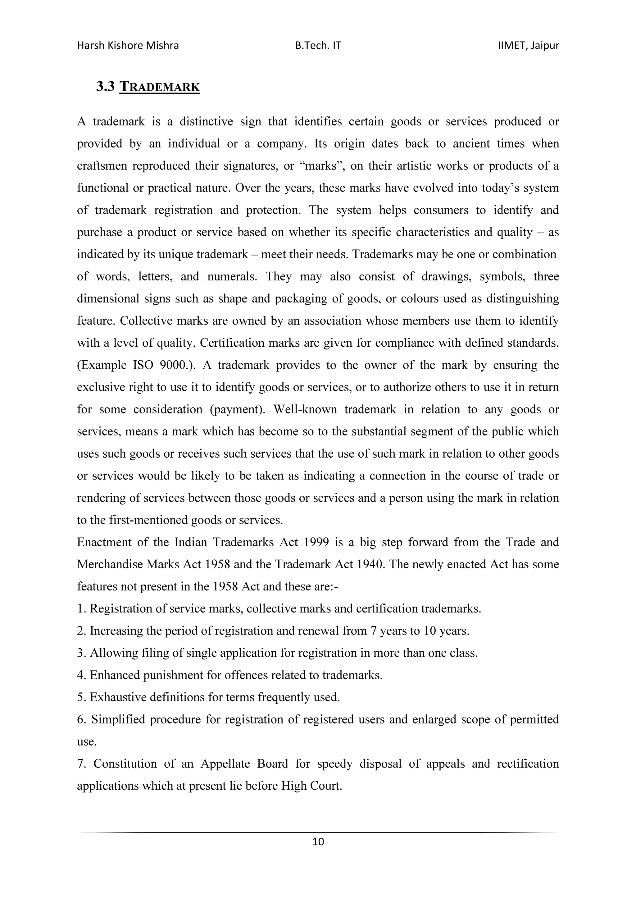 Harsh Kishore Mishra B.Tech. IT IIMET, Jaipur
10
3.3 TRADEMARK
A trademark is a distinctive sign that identifies certain goods or services produced or
provided by an individual or a company. Its origin dates back to ancient times when
craftsmen reproduced their signatures, or “marks”, on their artistic works or products of a
functional or practical nature. Over the years, these marks have evolved into today’s system
of trademark registration and protection. The system helps consumers to identify and
purchase a product or service based on whether its specific characteristics and quality – as
indicated by its unique trademark – meet their needs. Trademarks may be one or combination
of words, letters, and numerals. They may also consist of drawings, symbols, three
dimensional signs such as shape and packaging of goods, or colours used as distinguishing
feature. Collective marks are owned by an association whose members use them to identify
with a level of quality. Certification marks are given for compliance with defined standards.
(Example ISO 9000.). A trademark provides to the owner of the mark by ensuring the
exclusive right to use it to identify goods or services, or to authorize others to use it in return
for some consideration (payment). Well-known trademark in relation to any goods or
services, means a mark which has become so to the substantial segment of the public which
uses such goods or receives such services that the use of such mark in relation to other goods
or services would be likely to be taken as indicating a connection in the course of trade or
rendering of services between those goods or services and a person using the mark in relation
to the first-mentioned goods or services.
Enactment of the Indian Trademarks Act 1999 is a big step forward from the Trade and
Merchandise Marks Act 1958 and the Trademark Act 1940. The newly enacted Act has some
features not present in the 1958 Act and these are:-
1. Registration of service marks, collective marks and certification trademarks.
2. Increasing the period of registration and renewal from 7 years to 10 years.
3. Allowing filing of single application for registration in more than one class.
4. Enhanced punishment for offences related to trademarks.
5. Exhaustive definitions for terms frequently used.
6. Simplified procedure for registration of registered users and enlarged scope of permitted
use.
7. Constitution of an Appellate Board for speedy disposal of appeals and rectification
applications which at present lie before High Court.
 