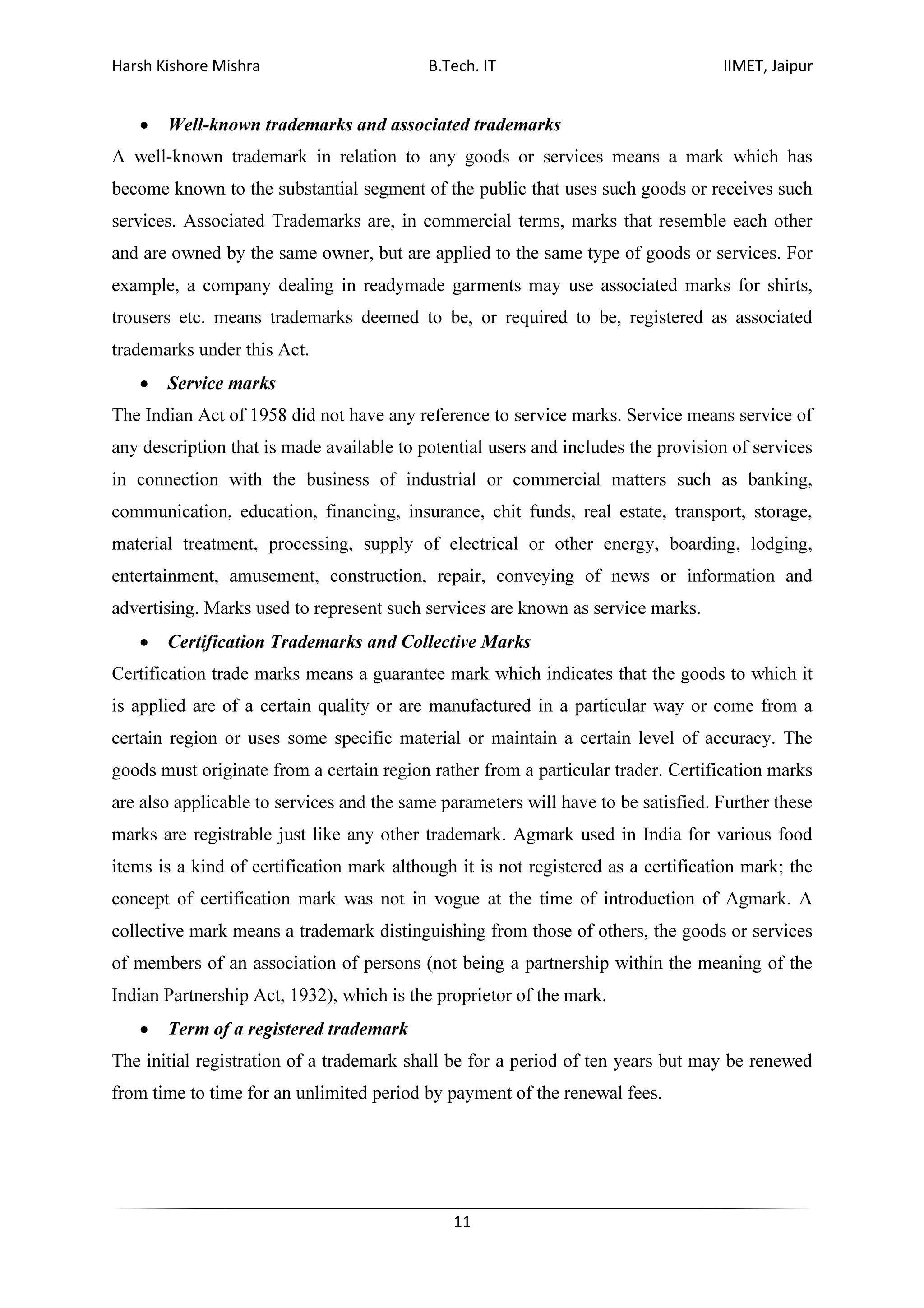 Harsh Kishore Mishra B.Tech. IT IIMET, Jaipur
11
• Well-known trademarks and associated trademarks
A well-known trademark in relation to any goods or services means a mark which has
become known to the substantial segment of the public that uses such goods or receives such
services. Associated Trademarks are, in commercial terms, marks that resemble each other
and are owned by the same owner, but are applied to the same type of goods or services. For
example, a company dealing in readymade garments may use associated marks for shirts,
trousers etc. means trademarks deemed to be, or required to be, registered as associated
trademarks under this Act.
• Service marks
The Indian Act of 1958 did not have any reference to service marks. Service means service of
any description that is made available to potential users and includes the provision of services
in connection with the business of industrial or commercial matters such as banking,
communication, education, financing, insurance, chit funds, real estate, transport, storage,
material treatment, processing, supply of electrical or other energy, boarding, lodging,
entertainment, amusement, construction, repair, conveying of news or information and
advertising. Marks used to represent such services are known as service marks.
• Certification Trademarks and Collective Marks
Certification trade marks means a guarantee mark which indicates that the goods to which it
is applied are of a certain quality or are manufactured in a particular way or come from a
certain region or uses some specific material or maintain a certain level of accuracy. The
goods must originate from a certain region rather from a particular trader. Certification marks
are also applicable to services and the same parameters will have to be satisfied. Further these
marks are registrable just like any other trademark. Agmark used in India for various food
items is a kind of certification mark although it is not registered as a certification mark; the
concept of certification mark was not in vogue at the time of introduction of Agmark. A
collective mark means a trademark distinguishing from those of others, the goods or services
of members of an association of persons (not being a partnership within the meaning of the
Indian Partnership Act, 1932), which is the proprietor of the mark.
• Term of a registered trademark
The initial registration of a trademark shall be for a period of ten years but may be renewed
from time to time for an unlimited period by payment of the renewal fees.
 