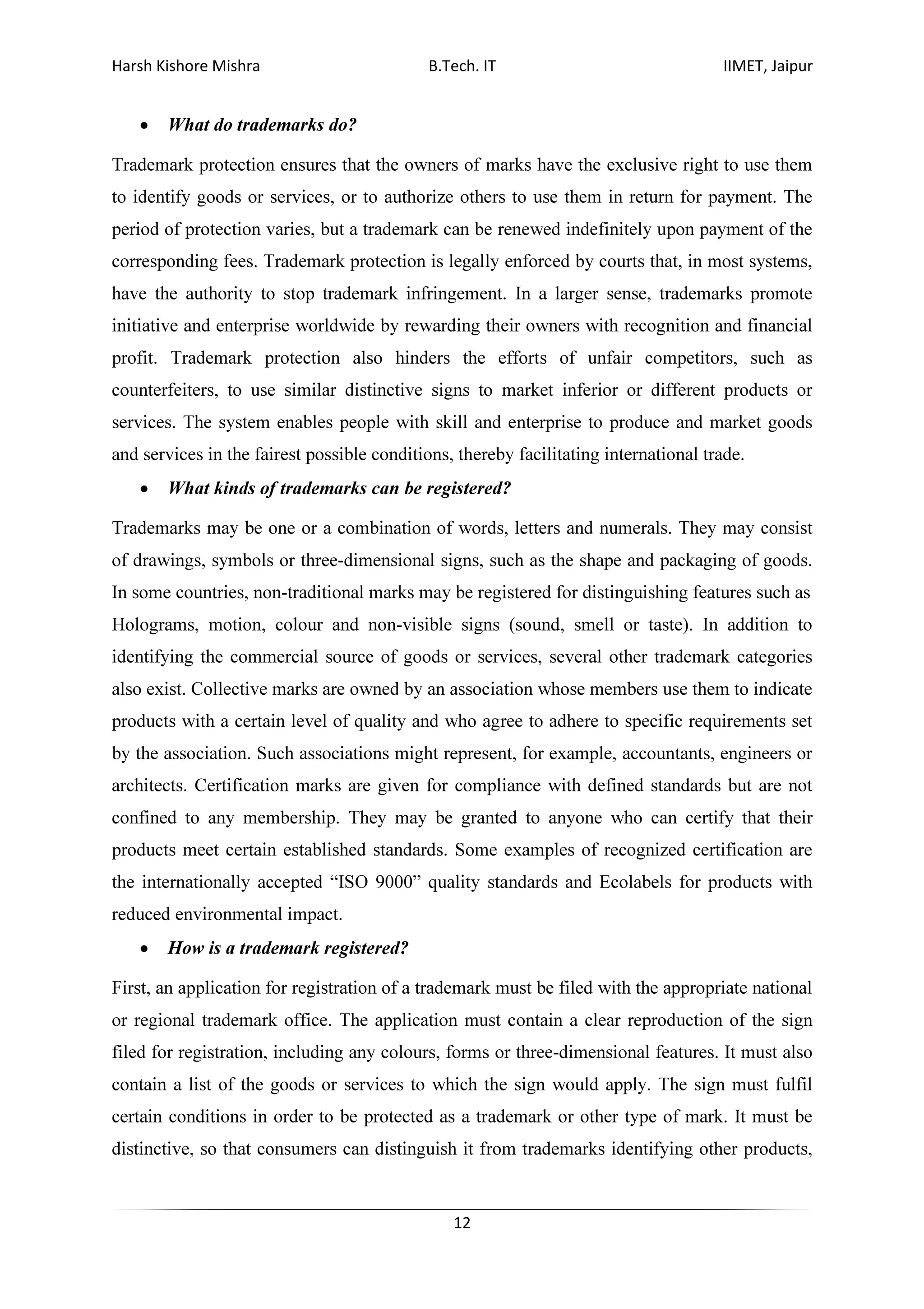Harsh Kishore Mishra B.Tech. IT IIMET, Jaipur
12
• What do trademarks do?
Trademark protection ensures that the owners of marks have the exclusive right to use them
to identify goods or services, or to authorize others to use them in return for payment. The
period of protection varies, but a trademark can be renewed indefinitely upon payment of the
corresponding fees. Trademark protection is legally enforced by courts that, in most systems,
have the authority to stop trademark infringement. In a larger sense, trademarks promote
initiative and enterprise worldwide by rewarding their owners with recognition and financial
profit. Trademark protection also hinders the efforts of unfair competitors, such as
counterfeiters, to use similar distinctive signs to market inferior or different products or
services. The system enables people with skill and enterprise to produce and market goods
and services in the fairest possible conditions, thereby facilitating international trade.
• What kinds of trademarks can be registered?
Trademarks may be one or a combination of words, letters and numerals. They may consist
of drawings, symbols or three-dimensional signs, such as the shape and packaging of goods.
In some countries, non-traditional marks may be registered for distinguishing features such as
Holograms, motion, colour and non-visible signs (sound, smell or taste). In addition to
identifying the commercial source of goods or services, several other trademark categories
also exist. Collective marks are owned by an association whose members use them to indicate
products with a certain level of quality and who agree to adhere to specific requirements set
by the association. Such associations might represent, for example, accountants, engineers or
architects. Certification marks are given for compliance with defined standards but are not
confined to any membership. They may be granted to anyone who can certify that their
products meet certain established standards. Some examples of recognized certification are
the internationally accepted “ISO 9000” quality standards and Ecolabels for products with
reduced environmental impact.
• How is a trademark registered?
First, an application for registration of a trademark must be filed with the appropriate national
or regional trademark office. The application must contain a clear reproduction of the sign
filed for registration, including any colours, forms or three-dimensional features. It must also
contain a list of the goods or services to which the sign would apply. The sign must fulfil
certain conditions in order to be protected as a trademark or other type of mark. It must be
distinctive, so that consumers can distinguish it from trademarks identifying other products,
 