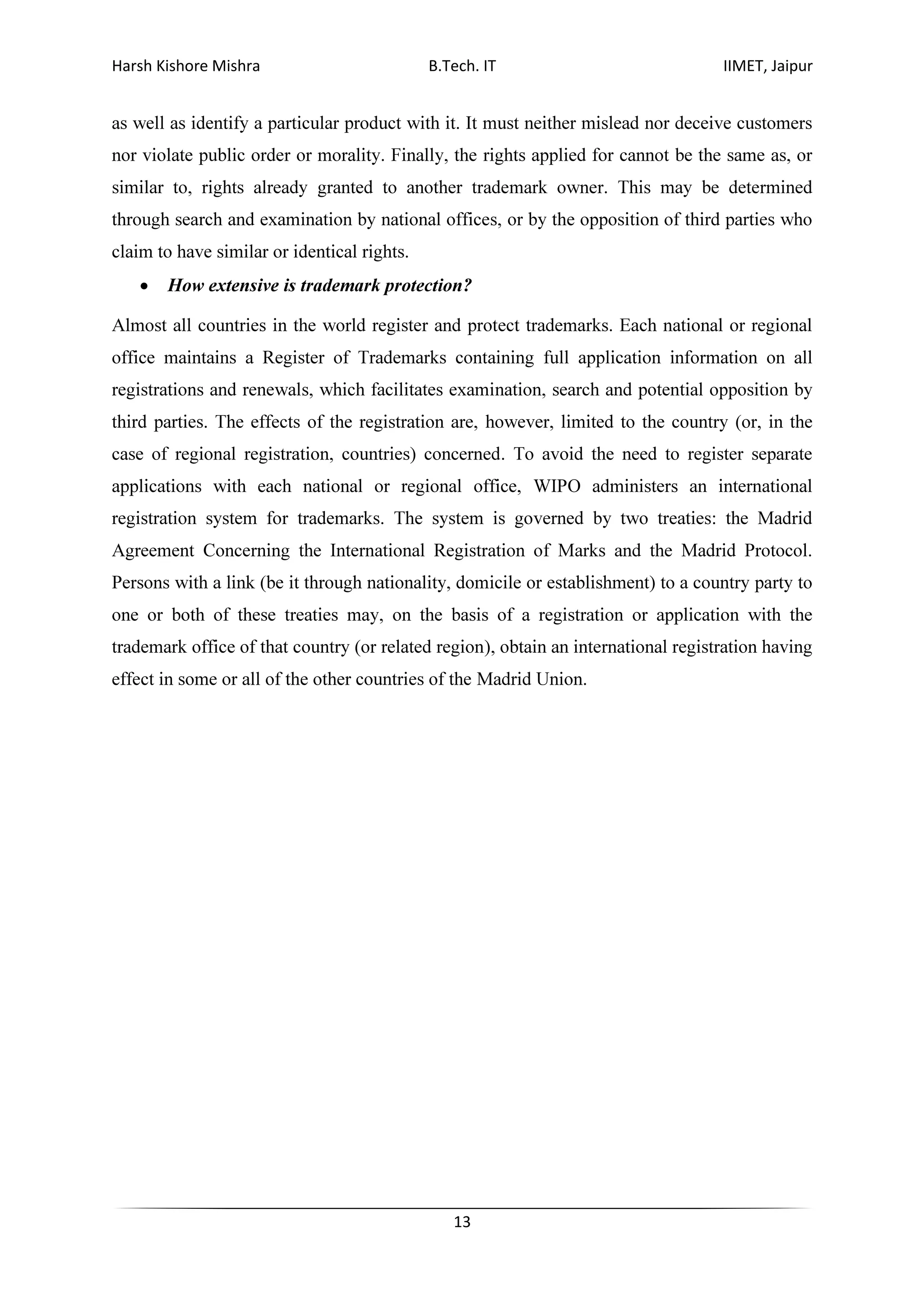 Harsh Kishore Mishra B.Tech. IT IIMET, Jaipur
13
as well as identify a particular product with it. It must neither mislead nor deceive customers
nor violate public order or morality. Finally, the rights applied for cannot be the same as, or
similar to, rights already granted to another trademark owner. This may be determined
through search and examination by national offices, or by the opposition of third parties who
claim to have similar or identical rights.
• How extensive is trademark protection?
Almost all countries in the world register and protect trademarks. Each national or regional
office maintains a Register of Trademarks containing full application information on all
registrations and renewals, which facilitates examination, search and potential opposition by
third parties. The effects of the registration are, however, limited to the country (or, in the
case of regional registration, countries) concerned. To avoid the need to register separate
applications with each national or regional office, WIPO administers an international
registration system for trademarks. The system is governed by two treaties: the Madrid
Agreement Concerning the International Registration of Marks and the Madrid Protocol.
Persons with a link (be it through nationality, domicile or establishment) to a country party to
one or both of these treaties may, on the basis of a registration or application with the
trademark office of that country (or related region), obtain an international registration having
effect in some or all of the other countries of the Madrid Union.
 