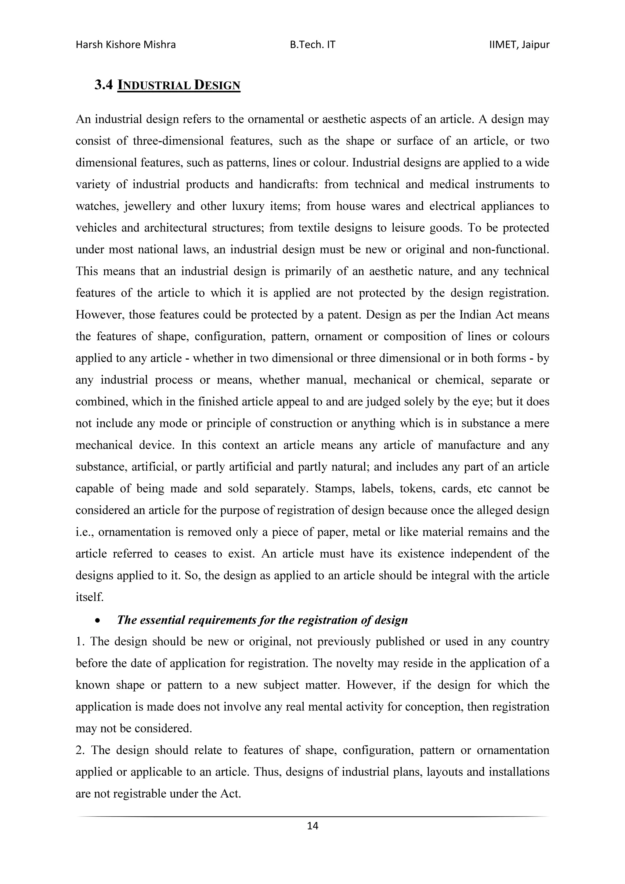 Harsh Kishore Mishra B.Tech. IT IIMET, Jaipur
14
3.4 INDUSTRIAL DESIGN
An industrial design refers to the ornamental or aesthetic aspects of an article. A design may
consist of three-dimensional features, such as the shape or surface of an article, or two
dimensional features, such as patterns, lines or colour. Industrial designs are applied to a wide
variety of industrial products and handicrafts: from technical and medical instruments to
watches, jewellery and other luxury items; from house wares and electrical appliances to
vehicles and architectural structures; from textile designs to leisure goods. To be protected
under most national laws, an industrial design must be new or original and non-functional.
This means that an industrial design is primarily of an aesthetic nature, and any technical
features of the article to which it is applied are not protected by the design registration.
However, those features could be protected by a patent. Design as per the Indian Act means
the features of shape, configuration, pattern, ornament or composition of lines or colours
applied to any article - whether in two dimensional or three dimensional or in both forms - by
any industrial process or means, whether manual, mechanical or chemical, separate or
combined, which in the finished article appeal to and are judged solely by the eye; but it does
not include any mode or principle of construction or anything which is in substance a mere
mechanical device. In this context an article means any article of manufacture and any
substance, artificial, or partly artificial and partly natural; and includes any part of an article
capable of being made and sold separately. Stamps, labels, tokens, cards, etc cannot be
considered an article for the purpose of registration of design because once the alleged design
i.e., ornamentation is removed only a piece of paper, metal or like material remains and the
article referred to ceases to exist. An article must have its existence independent of the
designs applied to it. So, the design as applied to an article should be integral with the article
itself.
• The essential requirements for the registration of design
1. The design should be new or original, not previously published or used in any country
before the date of application for registration. The novelty may reside in the application of a
known shape or pattern to a new subject matter. However, if the design for which the
application is made does not involve any real mental activity for conception, then registration
may not be considered.
2. The design should relate to features of shape, configuration, pattern or ornamentation
applied or applicable to an article. Thus, designs of industrial plans, layouts and installations
are not registrable under the Act.
 