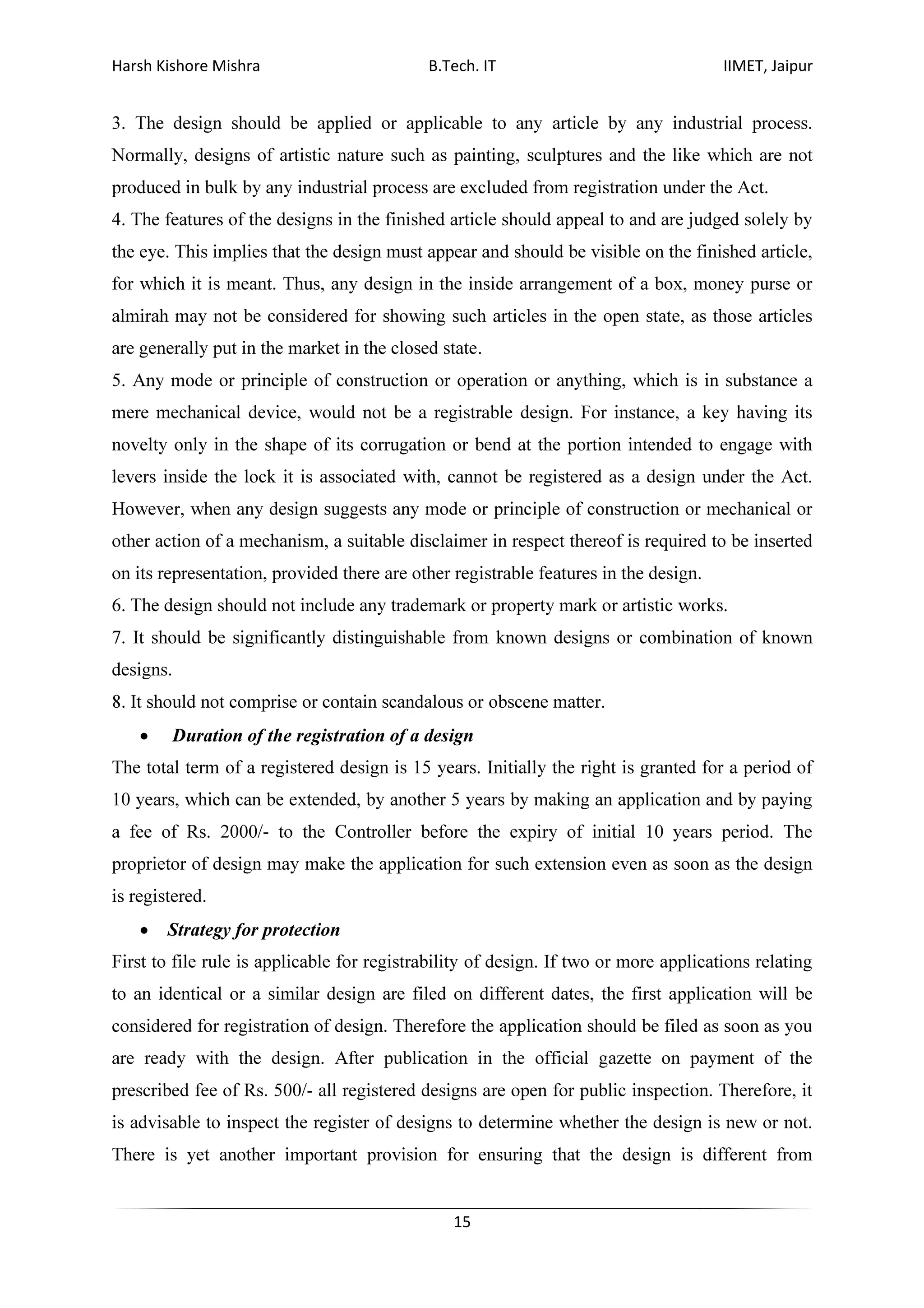 Harsh Kishore Mishra B.Tech. IT IIMET, Jaipur
15
3. The design should be applied or applicable to any article by any industrial process.
Normally, designs of artistic nature such as painting, sculptures and the like which are not
produced in bulk by any industrial process are excluded from registration under the Act.
4. The features of the designs in the finished article should appeal to and are judged solely by
the eye. This implies that the design must appear and should be visible on the finished article,
for which it is meant. Thus, any design in the inside arrangement of a box, money purse or
almirah may not be considered for showing such articles in the open state, as those articles
are generally put in the market in the closed state.
5. Any mode or principle of construction or operation or anything, which is in substance a
mere mechanical device, would not be a registrable design. For instance, a key having its
novelty only in the shape of its corrugation or bend at the portion intended to engage with
levers inside the lock it is associated with, cannot be registered as a design under the Act.
However, when any design suggests any mode or principle of construction or mechanical or
other action of a mechanism, a suitable disclaimer in respect thereof is required to be inserted
on its representation, provided there are other registrable features in the design.
6. The design should not include any trademark or property mark or artistic works.
7. It should be significantly distinguishable from known designs or combination of known
designs.
8. It should not comprise or contain scandalous or obscene matter.
• Duration of the registration of a design
The total term of a registered design is 15 years. Initially the right is granted for a period of
10 years, which can be extended, by another 5 years by making an application and by paying
a fee of Rs. 2000/- to the Controller before the expiry of initial 10 years period. The
proprietor of design may make the application for such extension even as soon as the design
is registered.
• Strategy for protection
First to file rule is applicable for registrability of design. If two or more applications relating
to an identical or a similar design are filed on different dates, the first application will be
considered for registration of design. Therefore the application should be filed as soon as you
are ready with the design. After publication in the official gazette on payment of the
prescribed fee of Rs. 500/- all registered designs are open for public inspection. Therefore, it
is advisable to inspect the register of designs to determine whether the design is new or not.
There is yet another important provision for ensuring that the design is different from
 