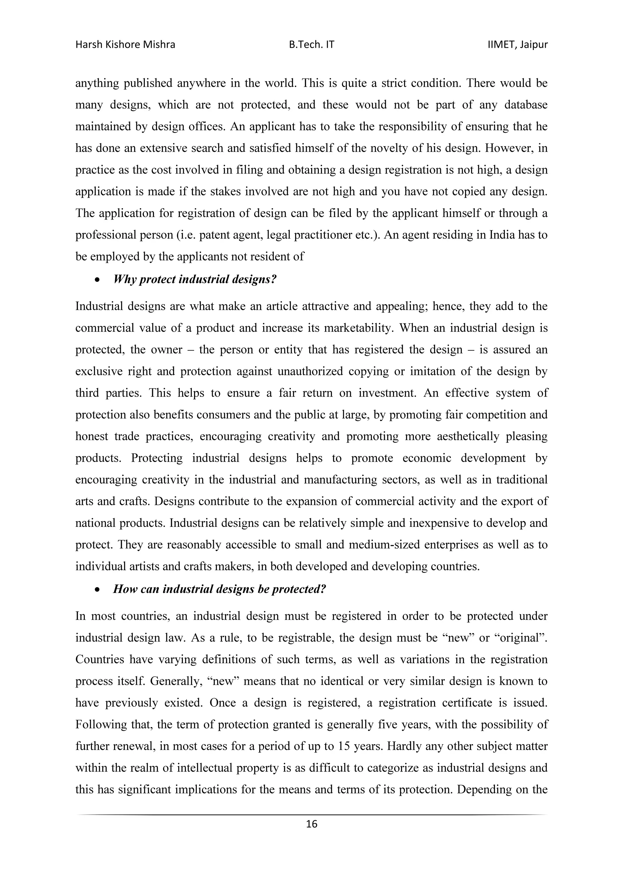 Harsh Kishore Mishra B.Tech. IT IIMET, Jaipur
16
anything published anywhere in the world. This is quite a strict condition. There would be
many designs, which are not protected, and these would not be part of any database
maintained by design offices. An applicant has to take the responsibility of ensuring that he
has done an extensive search and satisfied himself of the novelty of his design. However, in
practice as the cost involved in filing and obtaining a design registration is not high, a design
application is made if the stakes involved are not high and you have not copied any design.
The application for registration of design can be filed by the applicant himself or through a
professional person (i.e. patent agent, legal practitioner etc.). An agent residing in India has to
be employed by the applicants not resident of
• Why protect industrial designs?
Industrial designs are what make an article attractive and appealing; hence, they add to the
commercial value of a product and increase its marketability. When an industrial design is
protected, the owner – the person or entity that has registered the design – is assured an
exclusive right and protection against unauthorized copying or imitation of the design by
third parties. This helps to ensure a fair return on investment. An effective system of
protection also benefits consumers and the public at large, by promoting fair competition and
honest trade practices, encouraging creativity and promoting more aesthetically pleasing
products. Protecting industrial designs helps to promote economic development by
encouraging creativity in the industrial and manufacturing sectors, as well as in traditional
arts and crafts. Designs contribute to the expansion of commercial activity and the export of
national products. Industrial designs can be relatively simple and inexpensive to develop and
protect. They are reasonably accessible to small and medium-sized enterprises as well as to
individual artists and crafts makers, in both developed and developing countries.
• How can industrial designs be protected?
In most countries, an industrial design must be registered in order to be protected under
industrial design law. As a rule, to be registrable, the design must be “new” or “original”.
Countries have varying definitions of such terms, as well as variations in the registration
process itself. Generally, “new” means that no identical or very similar design is known to
have previously existed. Once a design is registered, a registration certificate is issued.
Following that, the term of protection granted is generally five years, with the possibility of
further renewal, in most cases for a period of up to 15 years. Hardly any other subject matter
within the realm of intellectual property is as difficult to categorize as industrial designs and
this has significant implications for the means and terms of its protection. Depending on the
 