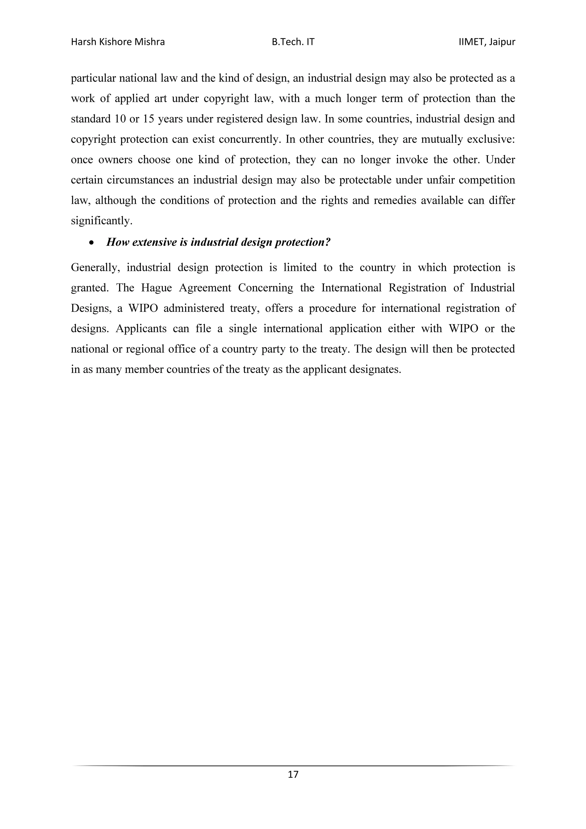 Harsh Kishore Mishra B.Tech. IT IIMET, Jaipur
17
particular national law and the kind of design, an industrial design may also be protected as a
work of applied art under copyright law, with a much longer term of protection than the
standard 10 or 15 years under registered design law. In some countries, industrial design and
copyright protection can exist concurrently. In other countries, they are mutually exclusive:
once owners choose one kind of protection, they can no longer invoke the other. Under
certain circumstances an industrial design may also be protectable under unfair competition
law, although the conditions of protection and the rights and remedies available can differ
significantly.
• How extensive is industrial design protection?
Generally, industrial design protection is limited to the country in which protection is
granted. The Hague Agreement Concerning the International Registration of Industrial
Designs, a WIPO administered treaty, offers a procedure for international registration of
designs. Applicants can file a single international application either with WIPO or the
national or regional office of a country party to the treaty. The design will then be protected
in as many member countries of the treaty as the applicant designates.
 