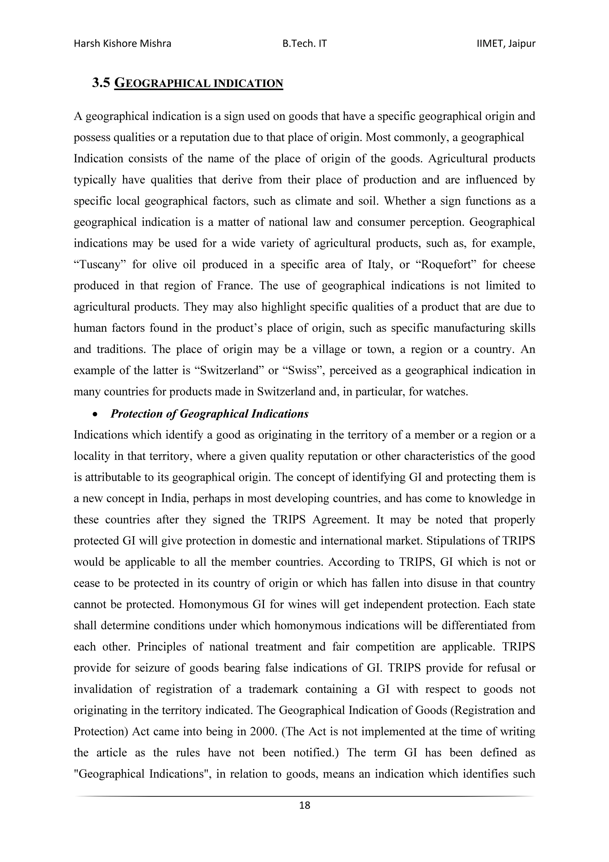 Harsh Kishore Mishra B.Tech. IT IIMET, Jaipur
18
3.5 GEOGRAPHICAL INDICATION
A geographical indication is a sign used on goods that have a specific geographical origin and
possess qualities or a reputation due to that place of origin. Most commonly, a geographical
Indication consists of the name of the place of origin of the goods. Agricultural products
typically have qualities that derive from their place of production and are influenced by
specific local geographical factors, such as climate and soil. Whether a sign functions as a
geographical indication is a matter of national law and consumer perception. Geographical
indications may be used for a wide variety of agricultural products, such as, for example,
“Tuscany” for olive oil produced in a specific area of Italy, or “Roquefort” for cheese
produced in that region of France. The use of geographical indications is not limited to
agricultural products. They may also highlight specific qualities of a product that are due to
human factors found in the product’s place of origin, such as specific manufacturing skills
and traditions. The place of origin may be a village or town, a region or a country. An
example of the latter is “Switzerland” or “Swiss”, perceived as a geographical indication in
many countries for products made in Switzerland and, in particular, for watches.
• Protection of Geographical Indications
Indications which identify a good as originating in the territory of a member or a region or a
locality in that territory, where a given quality reputation or other characteristics of the good
is attributable to its geographical origin. The concept of identifying GI and protecting them is
a new concept in India, perhaps in most developing countries, and has come to knowledge in
these countries after they signed the TRIPS Agreement. It may be noted that properly
protected GI will give protection in domestic and international market. Stipulations of TRIPS
would be applicable to all the member countries. According to TRIPS, GI which is not or
cease to be protected in its country of origin or which has fallen into disuse in that country
cannot be protected. Homonymous GI for wines will get independent protection. Each state
shall determine conditions under which homonymous indications will be differentiated from
each other. Principles of national treatment and fair competition are applicable. TRIPS
provide for seizure of goods bearing false indications of GI. TRIPS provide for refusal or
invalidation of registration of a trademark containing a GI with respect to goods not
originating in the territory indicated. The Geographical Indication of Goods (Registration and
Protection) Act came into being in 2000. (The Act is not implemented at the time of writing
the article as the rules have not been notified.) The term GI has been defined as
"Geographical Indications", in relation to goods, means an indication which identifies such
 