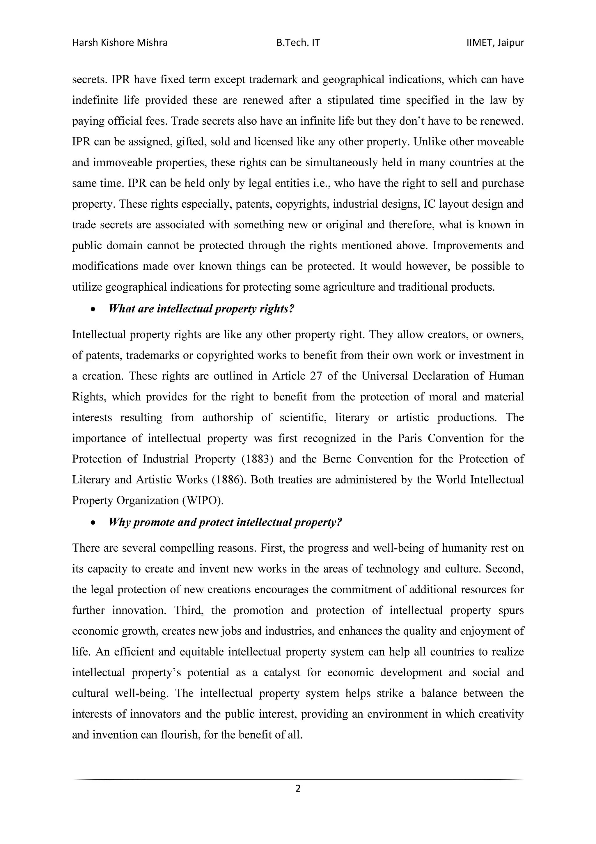 Harsh Kishore Mishra B.Tech. IT IIMET, Jaipur
2
secrets. IPR have fixed term except trademark and geographical indications, which can have
indefinite life provided these are renewed after a stipulated time specified in the law by
paying official fees. Trade secrets also have an infinite life but they don’t have to be renewed.
IPR can be assigned, gifted, sold and licensed like any other property. Unlike other moveable
and immoveable properties, these rights can be simultaneously held in many countries at the
same time. IPR can be held only by legal entities i.e., who have the right to sell and purchase
property. These rights especially, patents, copyrights, industrial designs, IC layout design and
trade secrets are associated with something new or original and therefore, what is known in
public domain cannot be protected through the rights mentioned above. Improvements and
modifications made over known things can be protected. It would however, be possible to
utilize geographical indications for protecting some agriculture and traditional products.
• What are intellectual property rights?
Intellectual property rights are like any other property right. They allow creators, or owners,
of patents, trademarks or copyrighted works to benefit from their own work or investment in
a creation. These rights are outlined in Article 27 of the Universal Declaration of Human
Rights, which provides for the right to benefit from the protection of moral and material
interests resulting from authorship of scientific, literary or artistic productions. The
importance of intellectual property was first recognized in the Paris Convention for the
Protection of Industrial Property (1883) and the Berne Convention for the Protection of
Literary and Artistic Works (1886). Both treaties are administered by the World Intellectual
Property Organization (WIPO).
• Why promote and protect intellectual property?
There are several compelling reasons. First, the progress and well-being of humanity rest on
its capacity to create and invent new works in the areas of technology and culture. Second,
the legal protection of new creations encourages the commitment of additional resources for
further innovation. Third, the promotion and protection of intellectual property spurs
economic growth, creates new jobs and industries, and enhances the quality and enjoyment of
life. An efficient and equitable intellectual property system can help all countries to realize
intellectual property’s potential as a catalyst for economic development and social and
cultural well-being. The intellectual property system helps strike a balance between the
interests of innovators and the public interest, providing an environment in which creativity
and invention can flourish, for the benefit of all.
 