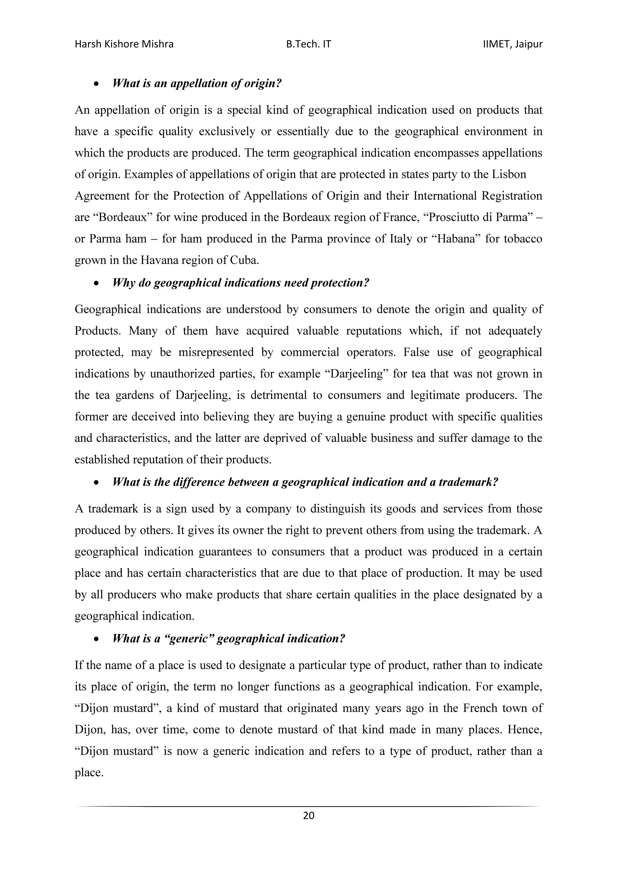 Harsh Kishore Mishra B.Tech. IT IIMET, Jaipur
20
• What is an appellation of origin?
An appellation of origin is a special kind of geographical indication used on products that
have a specific quality exclusively or essentially due to the geographical environment in
which the products are produced. The term geographical indication encompasses appellations
of origin. Examples of appellations of origin that are protected in states party to the Lisbon
Agreement for the Protection of Appellations of Origin and their International Registration
are “Bordeaux” for wine produced in the Bordeaux region of France, “Prosciutto di Parma” –
or Parma ham – for ham produced in the Parma province of Italy or “Habana” for tobacco
grown in the Havana region of Cuba.
• Why do geographical indications need protection?
Geographical indications are understood by consumers to denote the origin and quality of
Products. Many of them have acquired valuable reputations which, if not adequately
protected, may be misrepresented by commercial operators. False use of geographical
indications by unauthorized parties, for example “Darjeeling” for tea that was not grown in
the tea gardens of Darjeeling, is detrimental to consumers and legitimate producers. The
former are deceived into believing they are buying a genuine product with specific qualities
and characteristics, and the latter are deprived of valuable business and suffer damage to the
established reputation of their products.
• What is the difference between a geographical indication and a trademark?
A trademark is a sign used by a company to distinguish its goods and services from those
produced by others. It gives its owner the right to prevent others from using the trademark. A
geographical indication guarantees to consumers that a product was produced in a certain
place and has certain characteristics that are due to that place of production. It may be used
by all producers who make products that share certain qualities in the place designated by a
geographical indication.
• What is a “generic” geographical indication?
If the name of a place is used to designate a particular type of product, rather than to indicate
its place of origin, the term no longer functions as a geographical indication. For example,
“Dijon mustard”, a kind of mustard that originated many years ago in the French town of
Dijon, has, over time, come to denote mustard of that kind made in many places. Hence,
“Dijon mustard” is now a generic indication and refers to a type of product, rather than a
place.
 