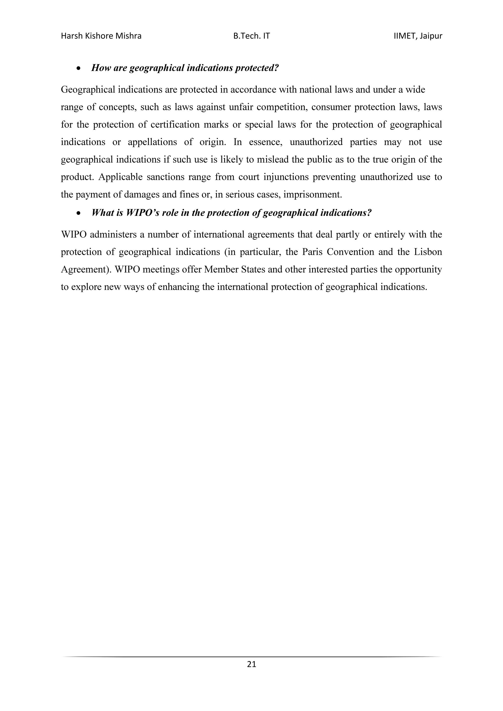 Harsh Kishore Mishra B.Tech. IT IIMET, Jaipur
21
• How are geographical indications protected?
Geographical indications are protected in accordance with national laws and under a wide
range of concepts, such as laws against unfair competition, consumer protection laws, laws
for the protection of certification marks or special laws for the protection of geographical
indications or appellations of origin. In essence, unauthorized parties may not use
geographical indications if such use is likely to mislead the public as to the true origin of the
product. Applicable sanctions range from court injunctions preventing unauthorized use to
the payment of damages and fines or, in serious cases, imprisonment.
• What is WIPO’s role in the protection of geographical indications?
WIPO administers a number of international agreements that deal partly or entirely with the
protection of geographical indications (in particular, the Paris Convention and the Lisbon
Agreement). WIPO meetings offer Member States and other interested parties the opportunity
to explore new ways of enhancing the international protection of geographical indications.
 