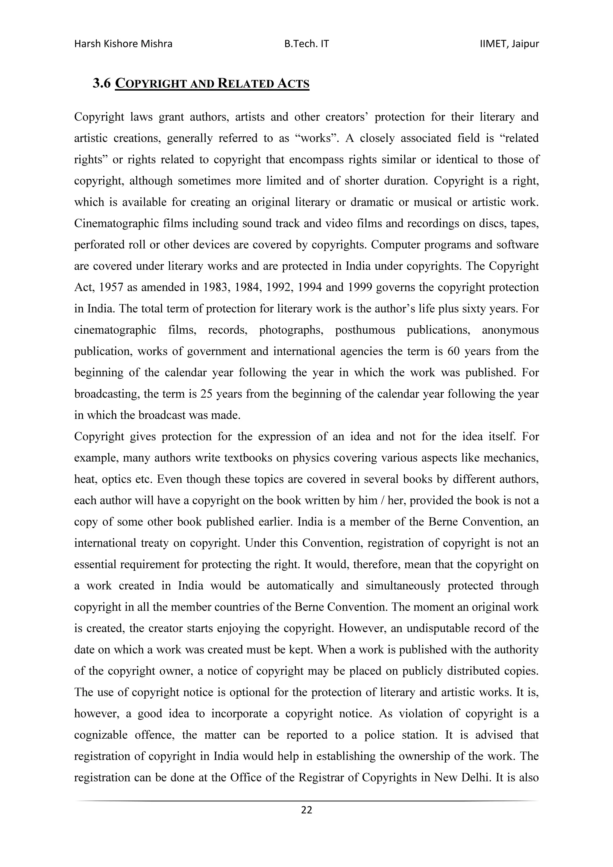 Harsh Kishore Mishra B.Tech. IT IIMET, Jaipur
22
3.6 COPYRIGHT AND RELATED ACTS
Copyright laws grant authors, artists and other creators’ protection for their literary and
artistic creations, generally referred to as “works”. A closely associated field is “related
rights” or rights related to copyright that encompass rights similar or identical to those of
copyright, although sometimes more limited and of shorter duration. Copyright is a right,
which is available for creating an original literary or dramatic or musical or artistic work.
Cinematographic films including sound track and video films and recordings on discs, tapes,
perforated roll or other devices are covered by copyrights. Computer programs and software
are covered under literary works and are protected in India under copyrights. The Copyright
Act, 1957 as amended in 1983, 1984, 1992, 1994 and 1999 governs the copyright protection
in India. The total term of protection for literary work is the author’s life plus sixty years. For
cinematographic films, records, photographs, posthumous publications, anonymous
publication, works of government and international agencies the term is 60 years from the
beginning of the calendar year following the year in which the work was published. For
broadcasting, the term is 25 years from the beginning of the calendar year following the year
in which the broadcast was made.
Copyright gives protection for the expression of an idea and not for the idea itself. For
example, many authors write textbooks on physics covering various aspects like mechanics,
heat, optics etc. Even though these topics are covered in several books by different authors,
each author will have a copyright on the book written by him / her, provided the book is not a
copy of some other book published earlier. India is a member of the Berne Convention, an
international treaty on copyright. Under this Convention, registration of copyright is not an
essential requirement for protecting the right. It would, therefore, mean that the copyright on
a work created in India would be automatically and simultaneously protected through
copyright in all the member countries of the Berne Convention. The moment an original work
is created, the creator starts enjoying the copyright. However, an undisputable record of the
date on which a work was created must be kept. When a work is published with the authority
of the copyright owner, a notice of copyright may be placed on publicly distributed copies.
The use of copyright notice is optional for the protection of literary and artistic works. It is,
however, a good idea to incorporate a copyright notice. As violation of copyright is a
cognizable offence, the matter can be reported to a police station. It is advised that
registration of copyright in India would help in establishing the ownership of the work. The
registration can be done at the Office of the Registrar of Copyrights in New Delhi. It is also
 