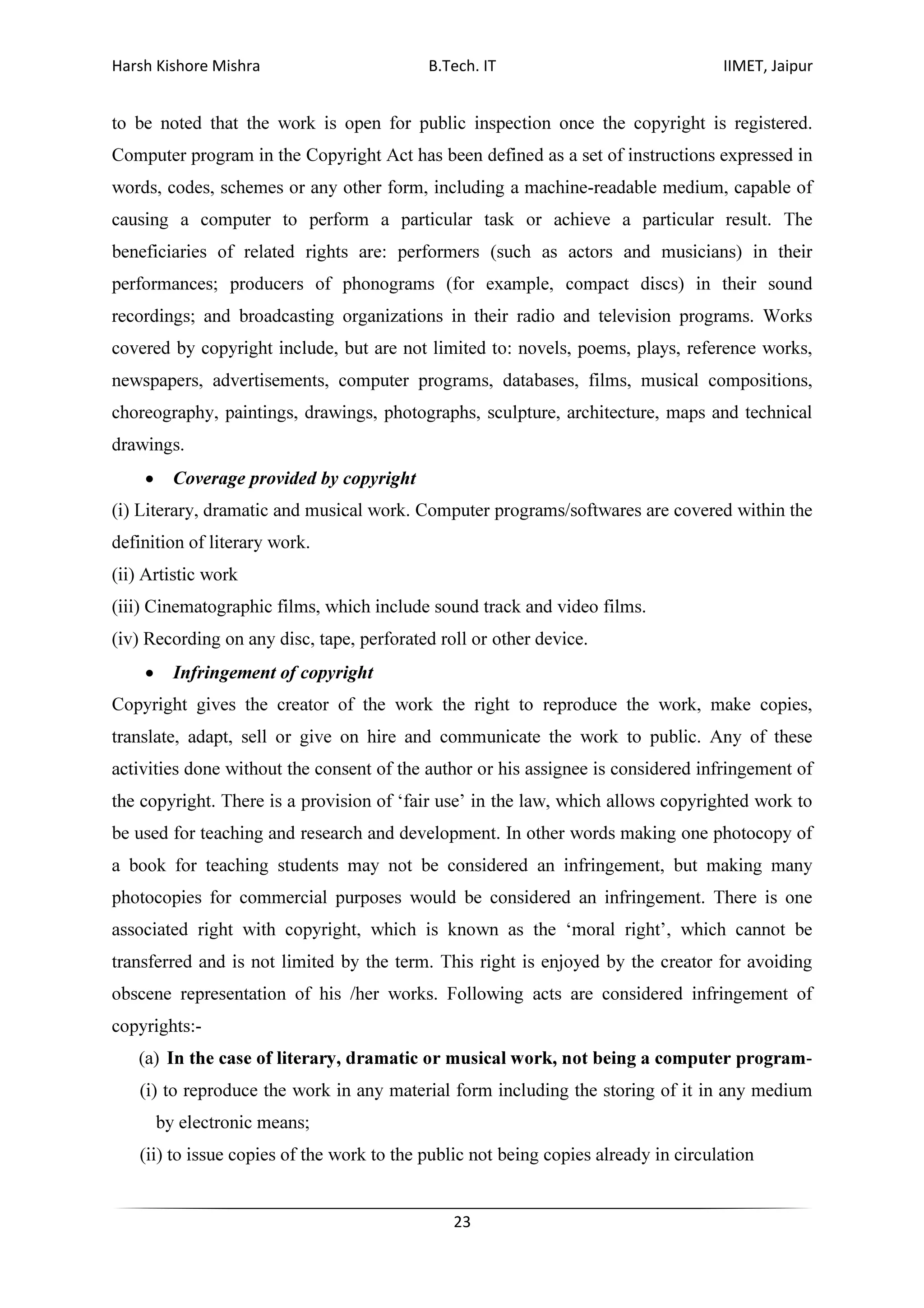 Harsh Kishore Mishra B.Tech. IT IIMET, Jaipur
23
to be noted that the work is open for public inspection once the copyright is registered.
Computer program in the Copyright Act has been defined as a set of instructions expressed in
words, codes, schemes or any other form, including a machine-readable medium, capable of
causing a computer to perform a particular task or achieve a particular result. The
beneficiaries of related rights are: performers (such as actors and musicians) in their
performances; producers of phonograms (for example, compact discs) in their sound
recordings; and broadcasting organizations in their radio and television programs. Works
covered by copyright include, but are not limited to: novels, poems, plays, reference works,
newspapers, advertisements, computer programs, databases, films, musical compositions,
choreography, paintings, drawings, photographs, sculpture, architecture, maps and technical
drawings.
• Coverage provided by copyright
(i) Literary, dramatic and musical work. Computer programs/softwares are covered within the
definition of literary work.
(ii) Artistic work
(iii) Cinematographic films, which include sound track and video films.
(iv) Recording on any disc, tape, perforated roll or other device.
• Infringement of copyright
Copyright gives the creator of the work the right to reproduce the work, make copies,
translate, adapt, sell or give on hire and communicate the work to public. Any of these
activities done without the consent of the author or his assignee is considered infringement of
the copyright. There is a provision of ‘fair use’ in the law, which allows copyrighted work to
be used for teaching and research and development. In other words making one photocopy of
a book for teaching students may not be considered an infringement, but making many
photocopies for commercial purposes would be considered an infringement. There is one
associated right with copyright, which is known as the ‘moral right’, which cannot be
transferred and is not limited by the term. This right is enjoyed by the creator for avoiding
obscene representation of his /her works. Following acts are considered infringement of
copyrights:-
(a) In the case of literary, dramatic or musical work, not being a computer program-
(i) to reproduce the work in any material form including the storing of it in any medium
by electronic means;
(ii) to issue copies of the work to the public not being copies already in circulation
 