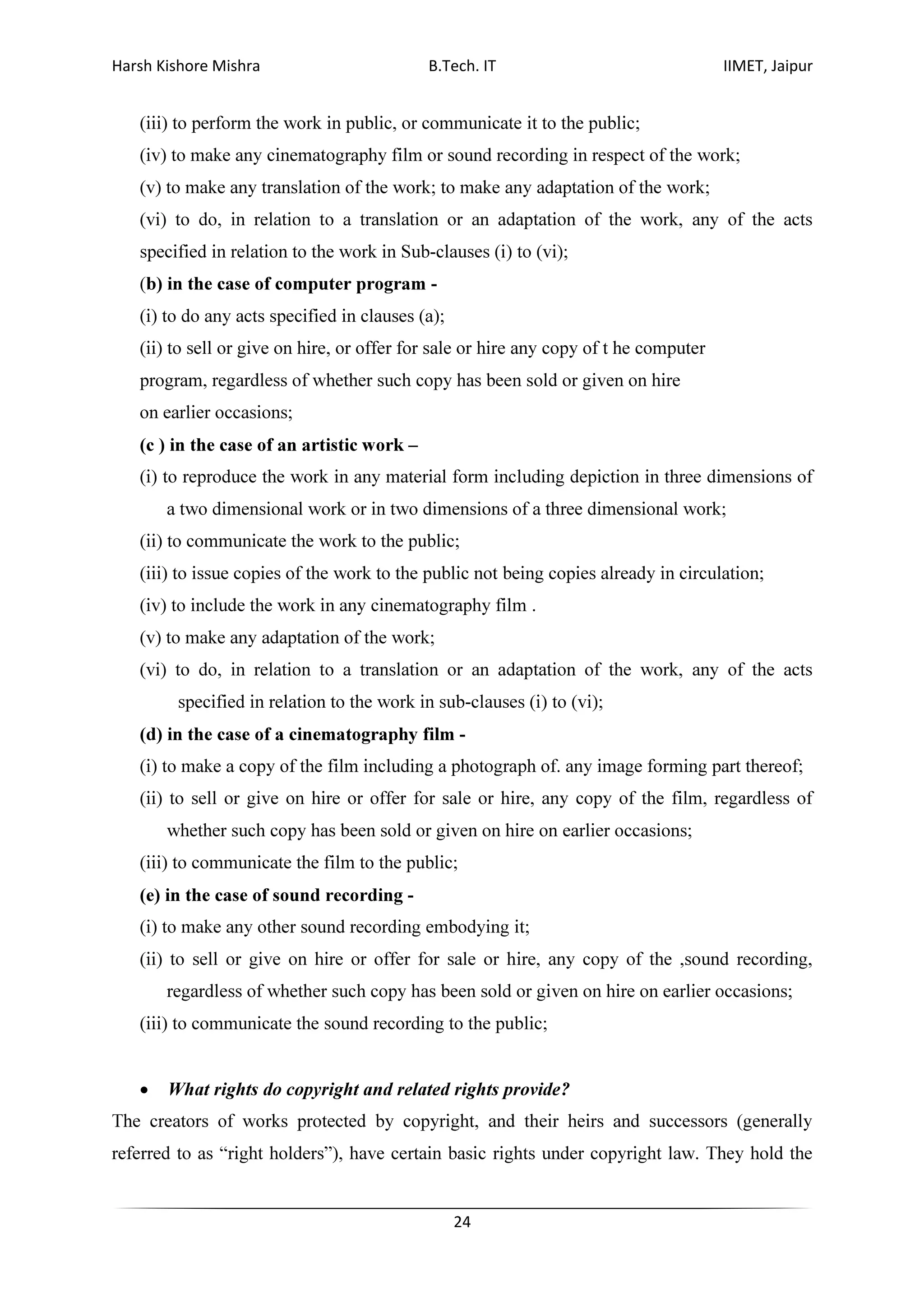Harsh Kishore Mishra B.Tech. IT IIMET, Jaipur
24
(iii) to perform the work in public, or communicate it to the public;
(iv) to make any cinematography film or sound recording in respect of the work;
(v) to make any translation of the work; to make any adaptation of the work;
(vi) to do, in relation to a translation or an adaptation of the work, any of the acts
specified in relation to the work in Sub-clauses (i) to (vi);
(b) in the case of computer program -
(i) to do any acts specified in clauses (a);
(ii) to sell or give on hire, or offer for sale or hire any copy of t he computer
program, regardless of whether such copy has been sold or given on hire
on earlier occasions;
(c ) in the case of an artistic work –
(i) to reproduce the work in any material form including depiction in three dimensions of
a two dimensional work or in two dimensions of a three dimensional work;
(ii) to communicate the work to the public;
(iii) to issue copies of the work to the public not being copies already in circulation;
(iv) to include the work in any cinematography film .
(v) to make any adaptation of the work;
(vi) to do, in relation to a translation or an adaptation of the work, any of the acts
specified in relation to the work in sub-clauses (i) to (vi);
(d) in the case of a cinematography film -
(i) to make a copy of the film including a photograph of. any image forming part thereof;
(ii) to sell or give on hire or offer for sale or hire, any copy of the film, regardless of
whether such copy has been sold or given on hire on earlier occasions;
(iii) to communicate the film to the public;
(e) in the case of sound recording -
(i) to make any other sound recording embodying it;
(ii) to sell or give on hire or offer for sale or hire, any copy of the ,sound recording,
regardless of whether such copy has been sold or given on hire on earlier occasions;
(iii) to communicate the sound recording to the public;
• What rights do copyright and related rights provide?
The creators of works protected by copyright, and their heirs and successors (generally
referred to as “right holders”), have certain basic rights under copyright law. They hold the
 