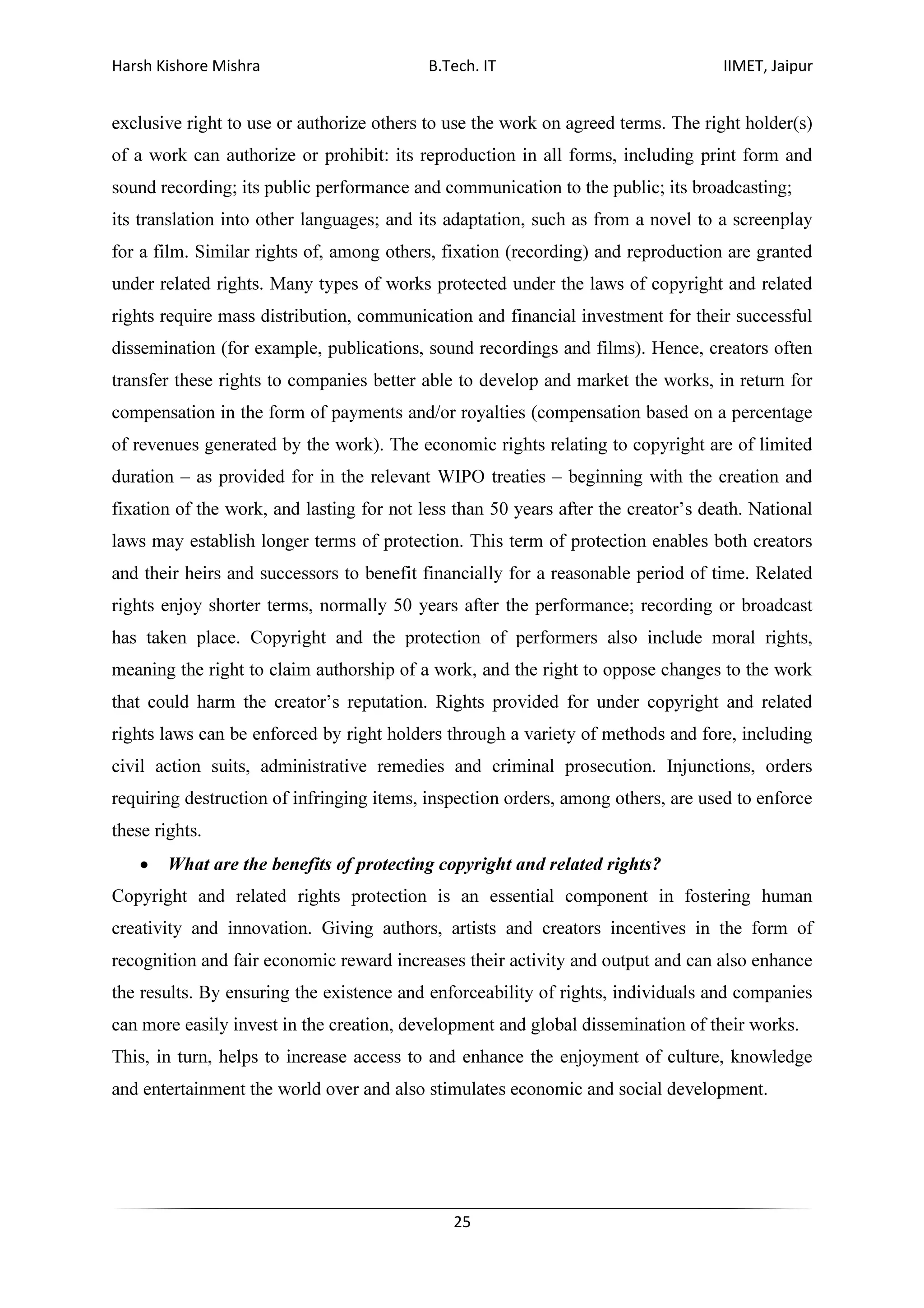 Harsh Kishore Mishra B.Tech. IT IIMET, Jaipur
25
exclusive right to use or authorize others to use the work on agreed terms. The right holder(s)
of a work can authorize or prohibit: its reproduction in all forms, including print form and
sound recording; its public performance and communication to the public; its broadcasting;
its translation into other languages; and its adaptation, such as from a novel to a screenplay
for a film. Similar rights of, among others, fixation (recording) and reproduction are granted
under related rights. Many types of works protected under the laws of copyright and related
rights require mass distribution, communication and financial investment for their successful
dissemination (for example, publications, sound recordings and films). Hence, creators often
transfer these rights to companies better able to develop and market the works, in return for
compensation in the form of payments and/or royalties (compensation based on a percentage
of revenues generated by the work). The economic rights relating to copyright are of limited
duration – as provided for in the relevant WIPO treaties – beginning with the creation and
fixation of the work, and lasting for not less than 50 years after the creator’s death. National
laws may establish longer terms of protection. This term of protection enables both creators
and their heirs and successors to benefit financially for a reasonable period of time. Related
rights enjoy shorter terms, normally 50 years after the performance; recording or broadcast
has taken place. Copyright and the protection of performers also include moral rights,
meaning the right to claim authorship of a work, and the right to oppose changes to the work
that could harm the creator’s reputation. Rights provided for under copyright and related
rights laws can be enforced by right holders through a variety of methods and fore, including
civil action suits, administrative remedies and criminal prosecution. Injunctions, orders
requiring destruction of infringing items, inspection orders, among others, are used to enforce
these rights.
• What are the benefits of protecting copyright and related rights?
Copyright and related rights protection is an essential component in fostering human
creativity and innovation. Giving authors, artists and creators incentives in the form of
recognition and fair economic reward increases their activity and output and can also enhance
the results. By ensuring the existence and enforceability of rights, individuals and companies
can more easily invest in the creation, development and global dissemination of their works.
This, in turn, helps to increase access to and enhance the enjoyment of culture, knowledge
and entertainment the world over and also stimulates economic and social development.
 
