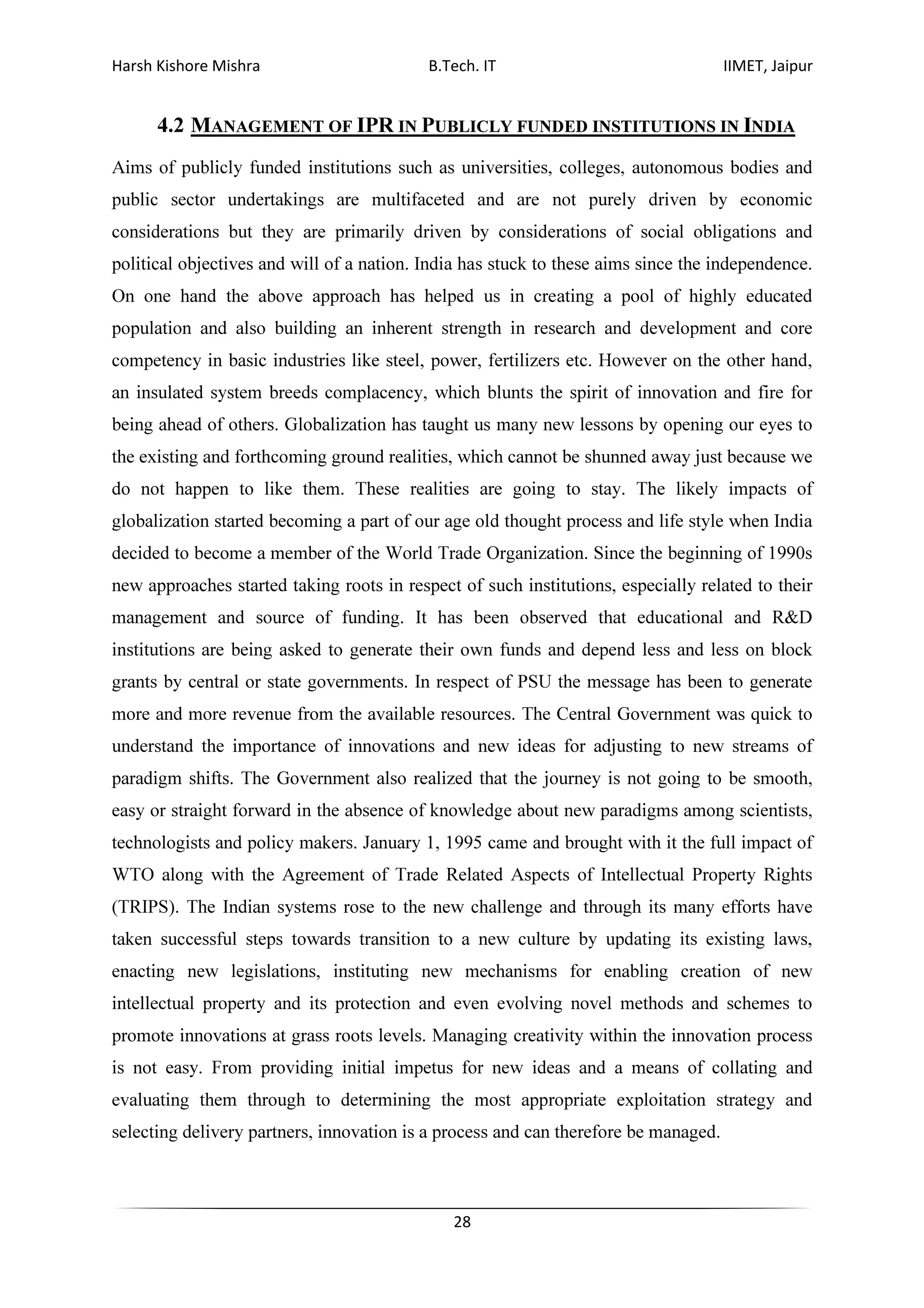 Harsh Kishore Mishra B.Tech. IT IIMET, Jaipur
28
4.2 MANAGEMENT OF IPR IN PUBLICLY FUNDED INSTITUTIONS IN INDIA
Aims of publicly funded institutions such as universities, colleges, autonomous bodies and
public sector undertakings are multifaceted and are not purely driven by economic
considerations but they are primarily driven by considerations of social obligations and
political objectives and will of a nation. India has stuck to these aims since the independence.
On one hand the above approach has helped us in creating a pool of highly educated
population and also building an inherent strength in research and development and core
competency in basic industries like steel, power, fertilizers etc. However on the other hand,
an insulated system breeds complacency, which blunts the spirit of innovation and fire for
being ahead of others. Globalization has taught us many new lessons by opening our eyes to
the existing and forthcoming ground realities, which cannot be shunned away just because we
do not happen to like them. These realities are going to stay. The likely impacts of
globalization started becoming a part of our age old thought process and life style when India
decided to become a member of the World Trade Organization. Since the beginning of 1990s
new approaches started taking roots in respect of such institutions, especially related to their
management and source of funding. It has been observed that educational and R&D
institutions are being asked to generate their own funds and depend less and less on block
grants by central or state governments. In respect of PSU the message has been to generate
more and more revenue from the available resources. The Central Government was quick to
understand the importance of innovations and new ideas for adjusting to new streams of
paradigm shifts. The Government also realized that the journey is not going to be smooth,
easy or straight forward in the absence of knowledge about new paradigms among scientists,
technologists and policy makers. January 1, 1995 came and brought with it the full impact of
WTO along with the Agreement of Trade Related Aspects of Intellectual Property Rights
(TRIPS). The Indian systems rose to the new challenge and through its many efforts have
taken successful steps towards transition to a new culture by updating its existing laws,
enacting new legislations, instituting new mechanisms for enabling creation of new
intellectual property and its protection and even evolving novel methods and schemes to
promote innovations at grass roots levels. Managing creativity within the innovation process
is not easy. From providing initial impetus for new ideas and a means of collating and
evaluating them through to determining the most appropriate exploitation strategy and
selecting delivery partners, innovation is a process and can therefore be managed.
 