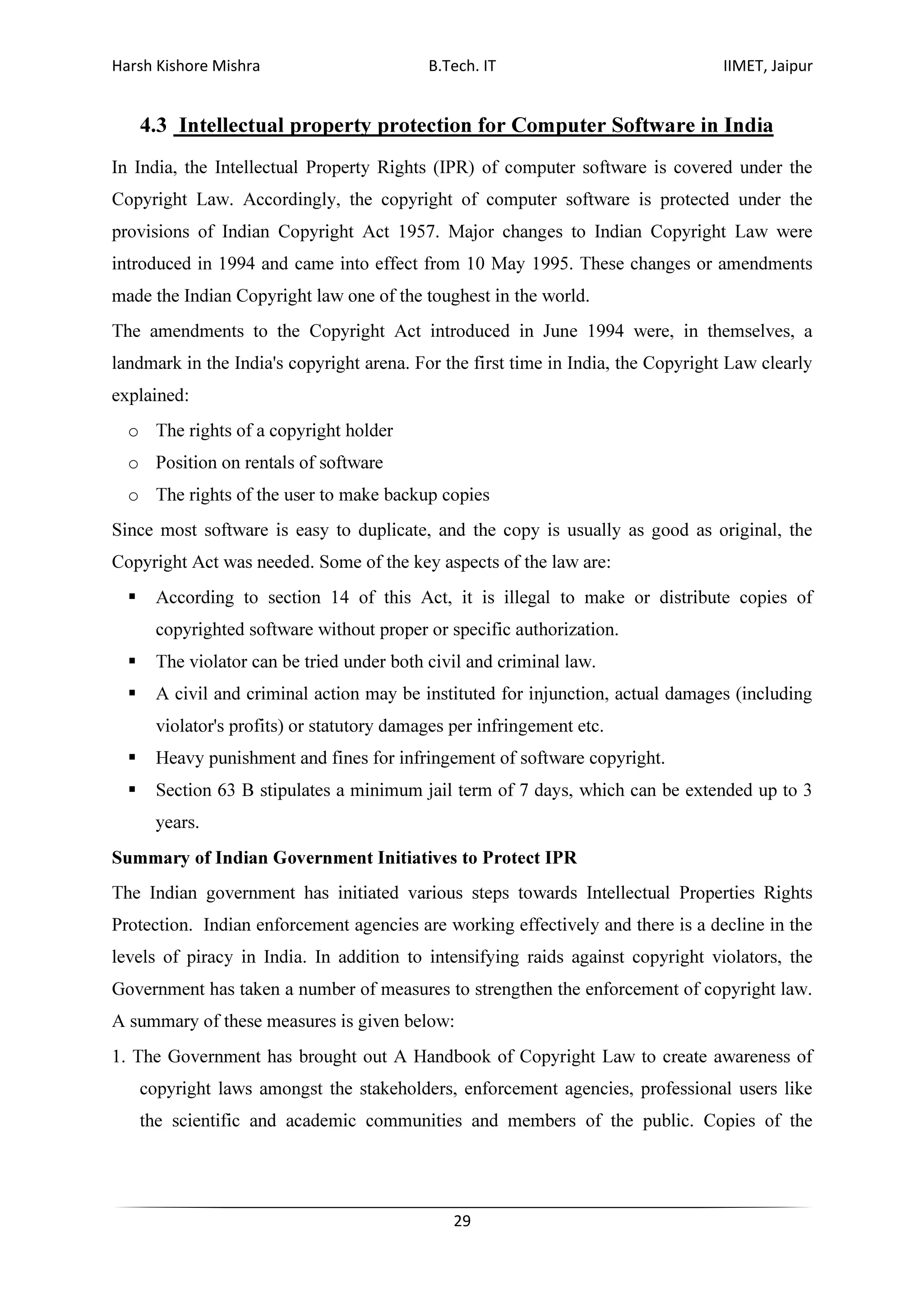 Harsh Kishore Mishra B.Tech. IT IIMET, Jaipur
29
4.3 Intellectual property protection for Computer Software in India
In India, the Intellectual Property Rights (IPR) of computer software is covered under the
Copyright Law. Accordingly, the copyright of computer software is protected under the
provisions of Indian Copyright Act 1957. Major changes to Indian Copyright Law were
introduced in 1994 and came into effect from 10 May 1995. These changes or amendments
made the Indian Copyright law one of the toughest in the world.
The amendments to the Copyright Act introduced in June 1994 were, in themselves, a
landmark in the India's copyright arena. For the first time in India, the Copyright Law clearly
explained:
o The rights of a copyright holder
o Position on rentals of software
o The rights of the user to make backup copies
Since most software is easy to duplicate, and the copy is usually as good as original, the
Copyright Act was needed. Some of the key aspects of the law are:
According to section 14 of this Act, it is illegal to make or distribute copies of
copyrighted software without proper or specific authorization.
The violator can be tried under both civil and criminal law.
A civil and criminal action may be instituted for injunction, actual damages (including
violator's profits) or statutory damages per infringement etc.
Heavy punishment and fines for infringement of software copyright.
Section 63 B stipulates a minimum jail term of 7 days, which can be extended up to 3
years.
Summary of Indian Government Initiatives to Protect IPR
The Indian government has initiated various steps towards Intellectual Properties Rights
Protection. Indian enforcement agencies are working effectively and there is a decline in the
levels of piracy in India. In addition to intensifying raids against copyright violators, the
Government has taken a number of measures to strengthen the enforcement of copyright law.
A summary of these measures is given below:
1. The Government has brought out A Handbook of Copyright Law to create awareness of
copyright laws amongst the stakeholders, enforcement agencies, professional users like
the scientific and academic communities and members of the public. Copies of the
 