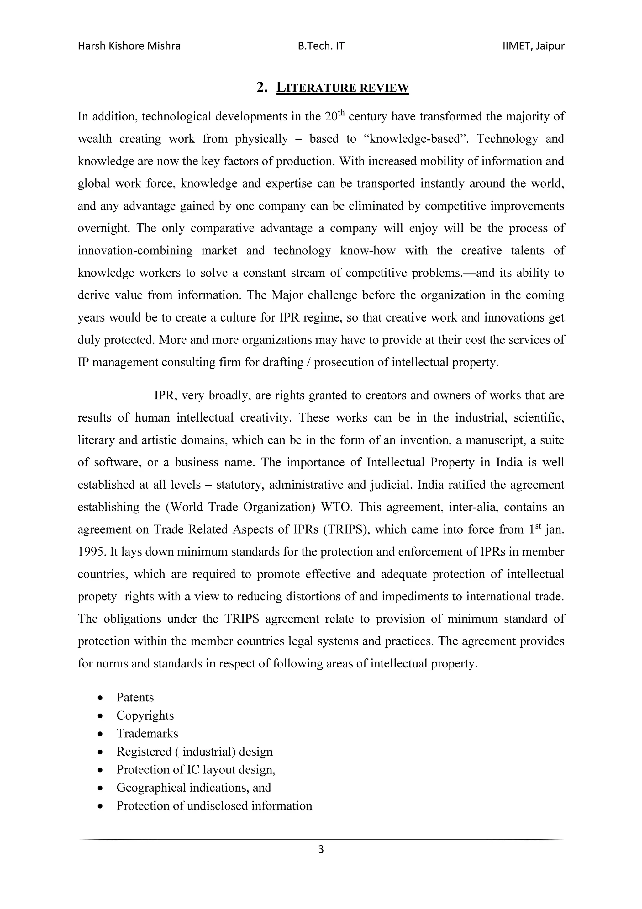 Harsh Kishore Mishra B.Tech. IT IIMET, Jaipur
3
2. LITERATURE REVIEW
In addition, technological developments in the 20th
century have transformed the majority of
wealth creating work from physically – based to “knowledge-based”. Technology and
knowledge are now the key factors of production. With increased mobility of information and
global work force, knowledge and expertise can be transported instantly around the world,
and any advantage gained by one company can be eliminated by competitive improvements
overnight. The only comparative advantage a company will enjoy will be the process of
innovation-combining market and technology know-how with the creative talents of
knowledge workers to solve a constant stream of competitive problems.—and its ability to
derive value from information. The Major challenge before the organization in the coming
years would be to create a culture for IPR regime, so that creative work and innovations get
duly protected. More and more organizations may have to provide at their cost the services of
IP management consulting firm for drafting / prosecution of intellectual property.
IPR, very broadly, are rights granted to creators and owners of works that are
results of human intellectual creativity. These works can be in the industrial, scientific,
literary and artistic domains, which can be in the form of an invention, a manuscript, a suite
of software, or a business name. The importance of Intellectual Property in India is well
established at all levels – statutory, administrative and judicial. India ratified the agreement
establishing the (World Trade Organization) WTO. This agreement, inter-alia, contains an
agreement on Trade Related Aspects of IPRs (TRIPS), which came into force from 1st
jan.
1995. It lays down minimum standards for the protection and enforcement of IPRs in member
countries, which are required to promote effective and adequate protection of intellectual
propety rights with a view to reducing distortions of and impediments to international trade.
The obligations under the TRIPS agreement relate to provision of minimum standard of
protection within the member countries legal systems and practices. The agreement provides
for norms and standards in respect of following areas of intellectual property.
• Patents
• Copyrights
• Trademarks
• Registered ( industrial) design
• Protection of IC layout design,
• Geographical indications, and
• Protection of undisclosed information
 