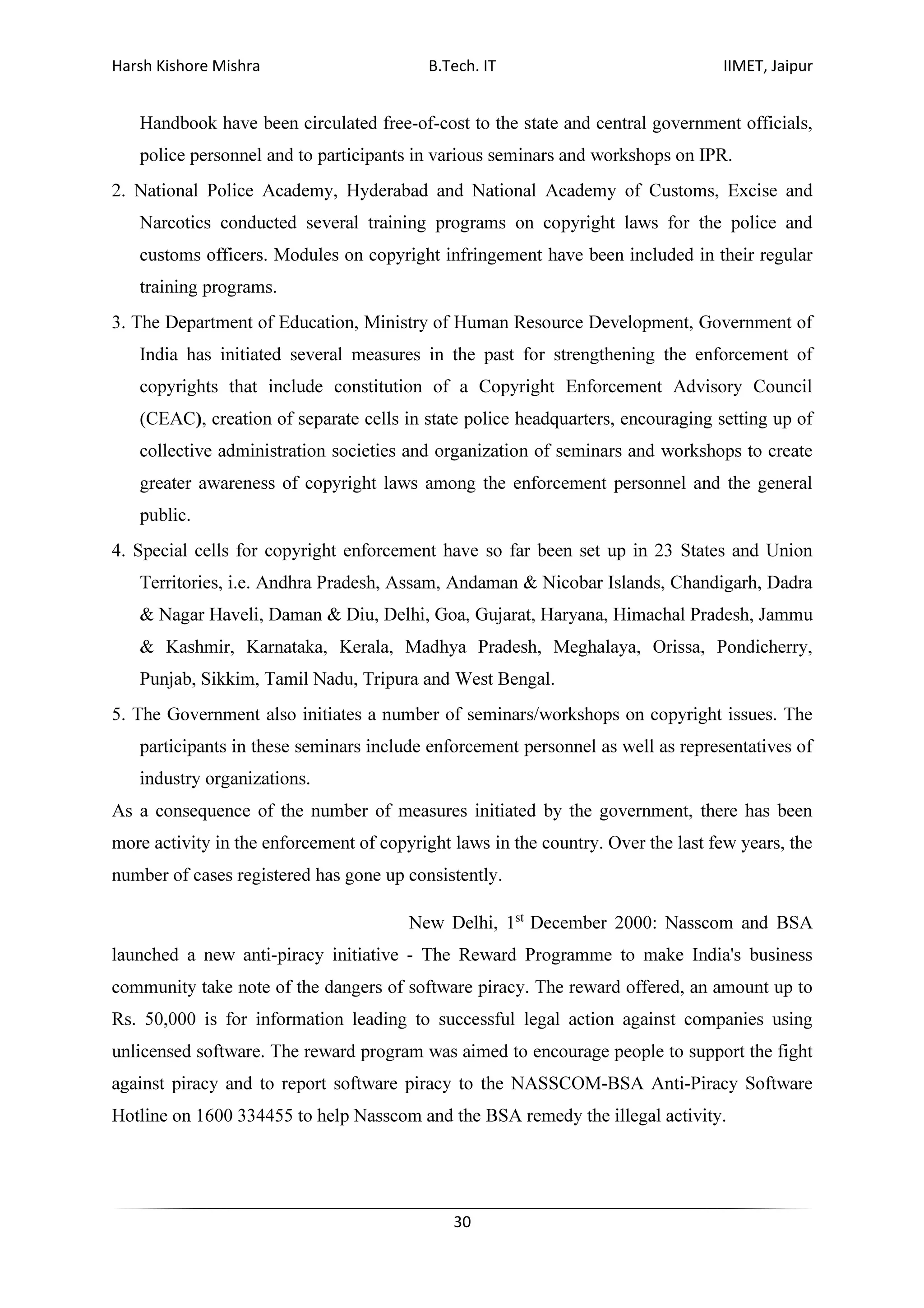 Harsh Kishore Mishra B.Tech. IT IIMET, Jaipur
30
Handbook have been circulated free-of-cost to the state and central government officials,
police personnel and to participants in various seminars and workshops on IPR.
2. National Police Academy, Hyderabad and National Academy of Customs, Excise and
Narcotics conducted several training programs on copyright laws for the police and
customs officers. Modules on copyright infringement have been included in their regular
training programs.
3. The Department of Education, Ministry of Human Resource Development, Government of
India has initiated several measures in the past for strengthening the enforcement of
copyrights that include constitution of a Copyright Enforcement Advisory Council
(CEAC), creation of separate cells in state police headquarters, encouraging setting up of
collective administration societies and organization of seminars and workshops to create
greater awareness of copyright laws among the enforcement personnel and the general
public.
4. Special cells for copyright enforcement have so far been set up in 23 States and Union
Territories, i.e. Andhra Pradesh, Assam, Andaman & Nicobar Islands, Chandigarh, Dadra
& Nagar Haveli, Daman & Diu, Delhi, Goa, Gujarat, Haryana, Himachal Pradesh, Jammu
& Kashmir, Karnataka, Kerala, Madhya Pradesh, Meghalaya, Orissa, Pondicherry,
Punjab, Sikkim, Tamil Nadu, Tripura and West Bengal.
5. The Government also initiates a number of seminars/workshops on copyright issues. The
participants in these seminars include enforcement personnel as well as representatives of
industry organizations.
As a consequence of the number of measures initiated by the government, there has been
more activity in the enforcement of copyright laws in the country. Over the last few years, the
number of cases registered has gone up consistently.
New Delhi, 1st
December 2000: Nasscom and BSA
launched a new anti-piracy initiative - The Reward Programme to make India's business
community take note of the dangers of software piracy. The reward offered, an amount up to
Rs. 50,000 is for information leading to successful legal action against companies using
unlicensed software. The reward program was aimed to encourage people to support the fight
against piracy and to report software piracy to the NASSCOM-BSA Anti-Piracy Software
Hotline on 1600 334455 to help Nasscom and the BSA remedy the illegal activity.
 