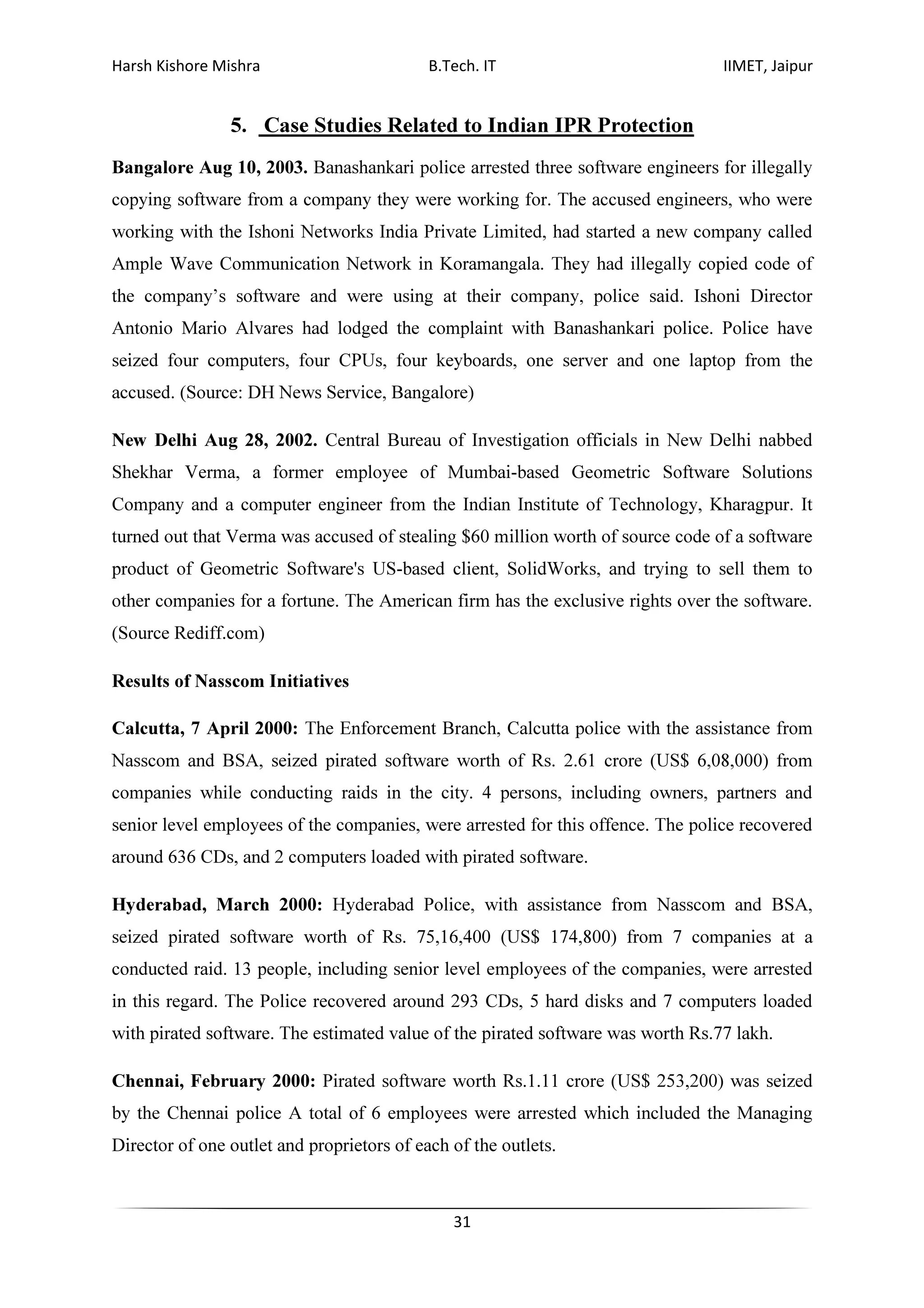 Harsh Kishore Mishra B.Tech. IT IIMET, Jaipur
31
5. Case Studies Related to Indian IPR Protection
Bangalore Aug 10, 2003. Banashankari police arrested three software engineers for illegally
copying software from a company they were working for. The accused engineers, who were
working with the Ishoni Networks India Private Limited, had started a new company called
Ample Wave Communication Network in Koramangala. They had illegally copied code of
the company’s software and were using at their company, police said. Ishoni Director
Antonio Mario Alvares had lodged the complaint with Banashankari police. Police have
seized four computers, four CPUs, four keyboards, one server and one laptop from the
accused. (Source: DH News Service, Bangalore)
New Delhi Aug 28, 2002. Central Bureau of Investigation officials in New Delhi nabbed
Shekhar Verma, a former employee of Mumbai-based Geometric Software Solutions
Company and a computer engineer from the Indian Institute of Technology, Kharagpur. It
turned out that Verma was accused of stealing $60 million worth of source code of a software
product of Geometric Software's US-based client, SolidWorks, and trying to sell them to
other companies for a fortune. The American firm has the exclusive rights over the software.
(Source Rediff.com)
Results of Nasscom Initiatives
Calcutta, 7 April 2000: The Enforcement Branch, Calcutta police with the assistance from
Nasscom and BSA, seized pirated software worth of Rs. 2.61 crore (US$ 6,08,000) from
companies while conducting raids in the city. 4 persons, including owners, partners and
senior level employees of the companies, were arrested for this offence. The police recovered
around 636 CDs, and 2 computers loaded with pirated software.
Hyderabad, March 2000: Hyderabad Police, with assistance from Nasscom and BSA,
seized pirated software worth of Rs. 75,16,400 (US$ 174,800) from 7 companies at a
conducted raid. 13 people, including senior level employees of the companies, were arrested
in this regard. The Police recovered around 293 CDs, 5 hard disks and 7 computers loaded
with pirated software. The estimated value of the pirated software was worth Rs.77 lakh.
Chennai, February 2000: Pirated software worth Rs.1.11 crore (US$ 253,200) was seized
by the Chennai police A total of 6 employees were arrested which included the Managing
Director of one outlet and proprietors of each of the outlets.
 