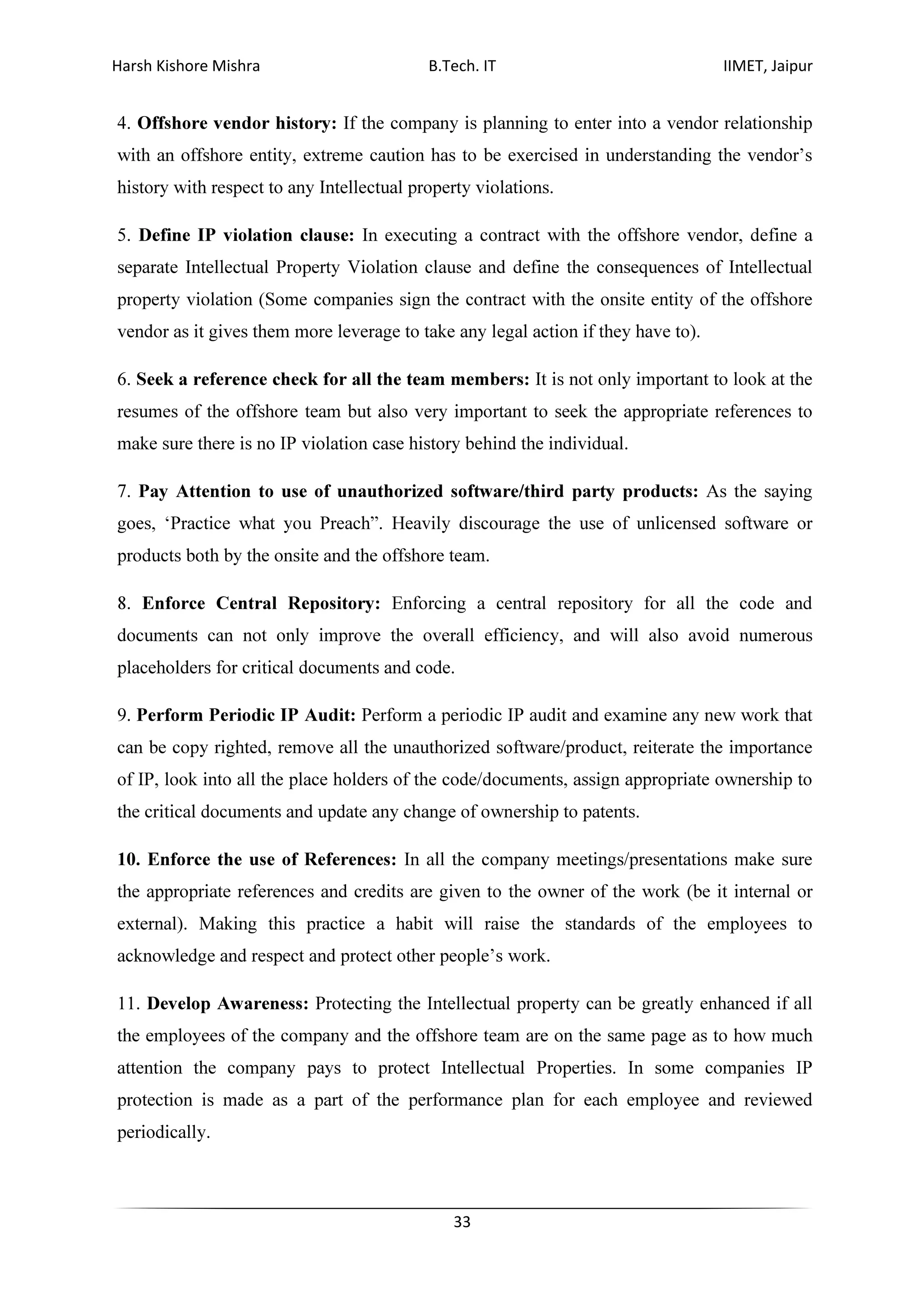 Harsh Kishore Mishra B.Tech. IT IIMET, Jaipur
33
4. Offshore vendor history: If the company is planning to enter into a vendor relationship
with an offshore entity, extreme caution has to be exercised in understanding the vendor’s
history with respect to any Intellectual property violations.
5. Define IP violation clause: In executing a contract with the offshore vendor, define a
separate Intellectual Property Violation clause and define the consequences of Intellectual
property violation (Some companies sign the contract with the onsite entity of the offshore
vendor as it gives them more leverage to take any legal action if they have to).
6. Seek a reference check for all the team members: It is not only important to look at the
resumes of the offshore team but also very important to seek the appropriate references to
make sure there is no IP violation case history behind the individual.
7. Pay Attention to use of unauthorized software/third party products: As the saying
goes, ‘Practice what you Preach”. Heavily discourage the use of unlicensed software or
products both by the onsite and the offshore team.
8. Enforce Central Repository: Enforcing a central repository for all the code and
documents can not only improve the overall efficiency, and will also avoid numerous
placeholders for critical documents and code.
9. Perform Periodic IP Audit: Perform a periodic IP audit and examine any new work that
can be copy righted, remove all the unauthorized software/product, reiterate the importance
of IP, look into all the place holders of the code/documents, assign appropriate ownership to
the critical documents and update any change of ownership to patents.
10. Enforce the use of References: In all the company meetings/presentations make sure
the appropriate references and credits are given to the owner of the work (be it internal or
external). Making this practice a habit will raise the standards of the employees to
acknowledge and respect and protect other people’s work.
11. Develop Awareness: Protecting the Intellectual property can be greatly enhanced if all
the employees of the company and the offshore team are on the same page as to how much
attention the company pays to protect Intellectual Properties. In some companies IP
protection is made as a part of the performance plan for each employee and reviewed
periodically.
 