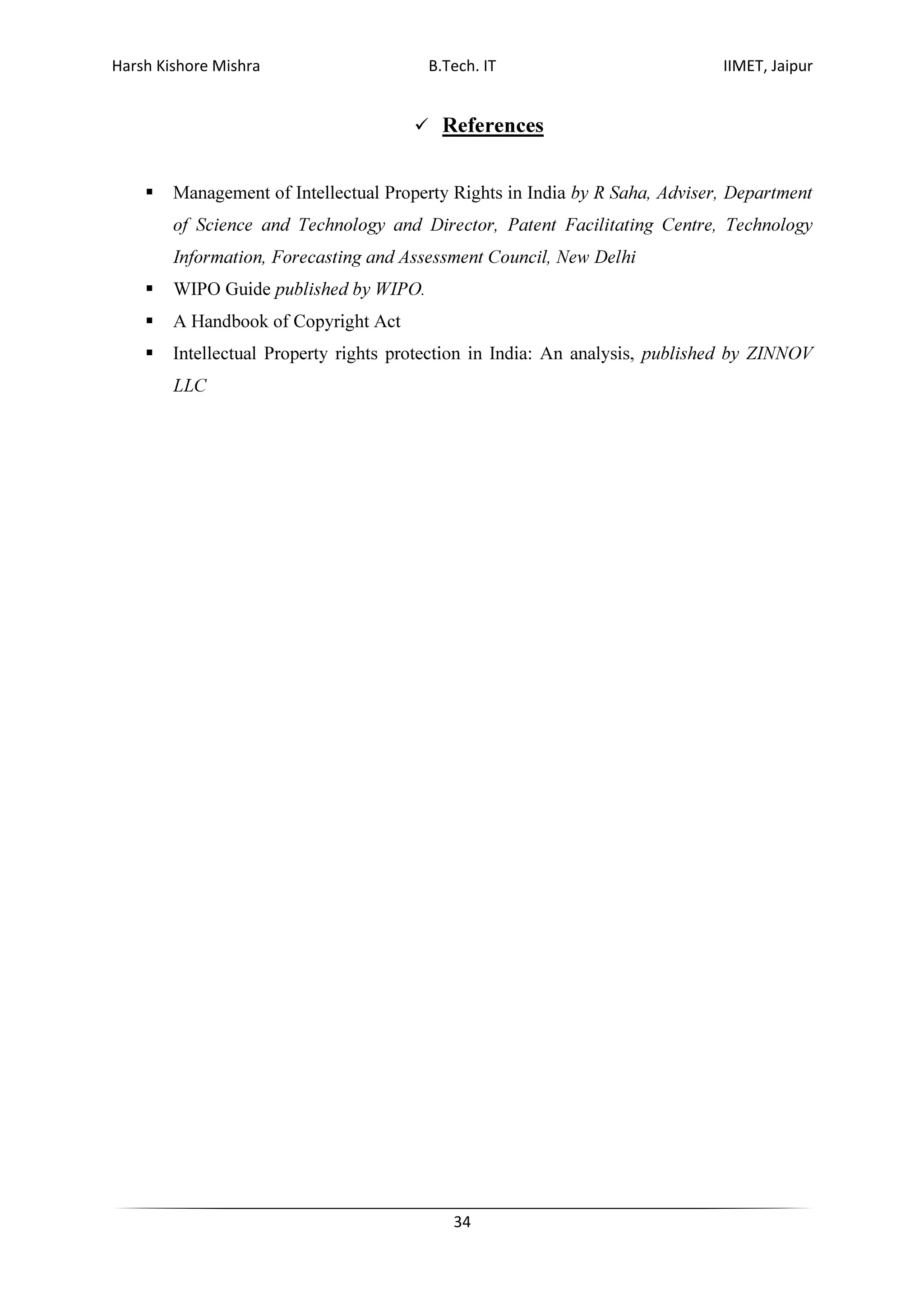 Harsh Kishore Mishra B.Tech. IT IIMET, Jaipur
34
References
Management of Intellectual Property Rights in India by R Saha, Adviser, Department
of Science and Technology and Director, Patent Facilitating Centre, Technology
Information, Forecasting and Assessment Council, New Delhi
WIPO Guide published by WIPO.
A Handbook of Copyright Act
Intellectual Property rights protection in India: An analysis, published by ZINNOV
LLC
 