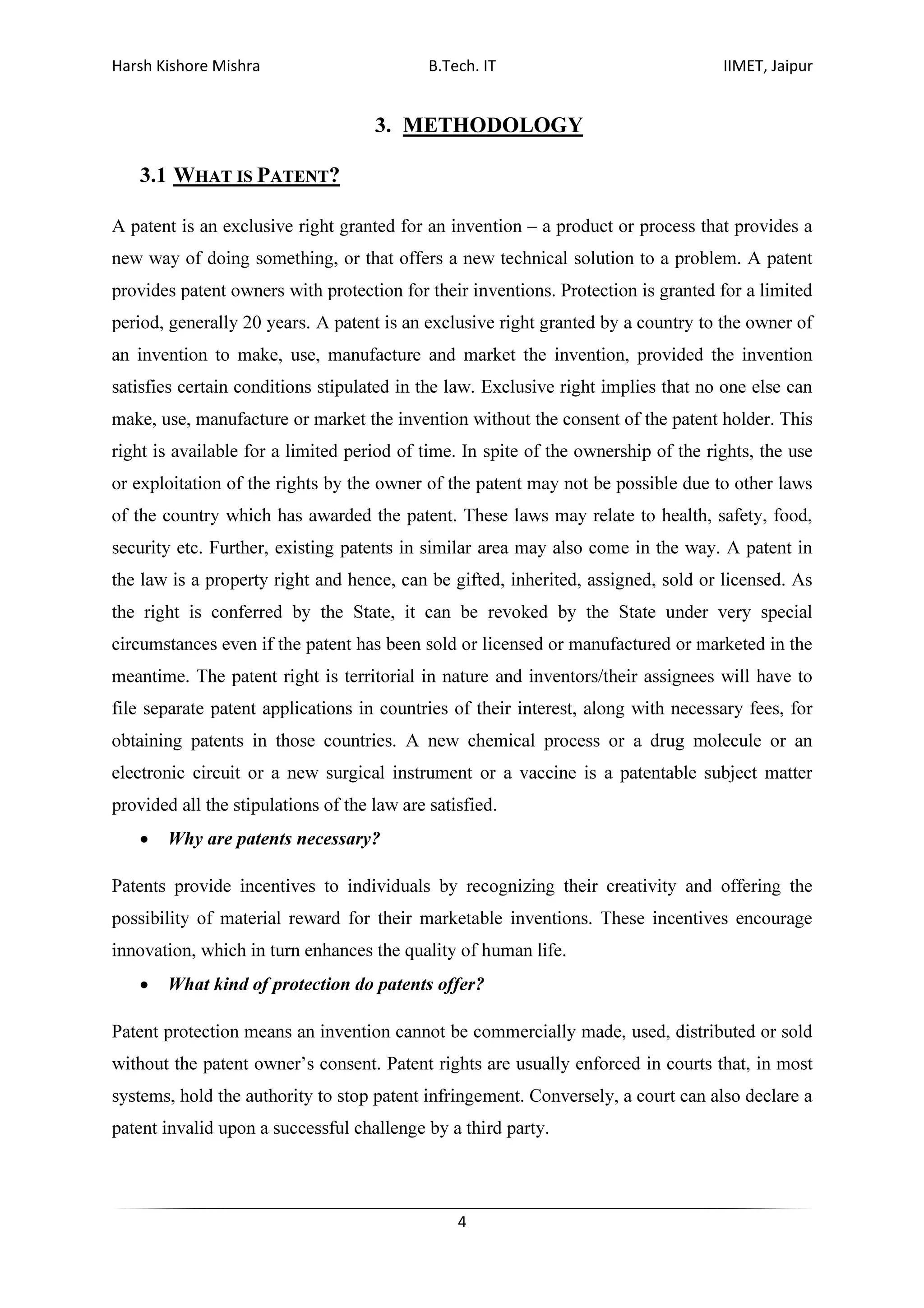Harsh Kishore Mishra B.Tech. IT IIMET, Jaipur
4
3. METHODOLOGY
3.1 WHAT IS PATENT?
A patent is an exclusive right granted for an invention – a product or process that provides a
new way of doing something, or that offers a new technical solution to a problem. A patent
provides patent owners with protection for their inventions. Protection is granted for a limited
period, generally 20 years. A patent is an exclusive right granted by a country to the owner of
an invention to make, use, manufacture and market the invention, provided the invention
satisfies certain conditions stipulated in the law. Exclusive right implies that no one else can
make, use, manufacture or market the invention without the consent of the patent holder. This
right is available for a limited period of time. In spite of the ownership of the rights, the use
or exploitation of the rights by the owner of the patent may not be possible due to other laws
of the country which has awarded the patent. These laws may relate to health, safety, food,
security etc. Further, existing patents in similar area may also come in the way. A patent in
the law is a property right and hence, can be gifted, inherited, assigned, sold or licensed. As
the right is conferred by the State, it can be revoked by the State under very special
circumstances even if the patent has been sold or licensed or manufactured or marketed in the
meantime. The patent right is territorial in nature and inventors/their assignees will have to
file separate patent applications in countries of their interest, along with necessary fees, for
obtaining patents in those countries. A new chemical process or a drug molecule or an
electronic circuit or a new surgical instrument or a vaccine is a patentable subject matter
provided all the stipulations of the law are satisfied.
• Why are patents necessary?
Patents provide incentives to individuals by recognizing their creativity and offering the
possibility of material reward for their marketable inventions. These incentives encourage
innovation, which in turn enhances the quality of human life.
• What kind of protection do patents offer?
Patent protection means an invention cannot be commercially made, used, distributed or sold
without the patent owner’s consent. Patent rights are usually enforced in courts that, in most
systems, hold the authority to stop patent infringement. Conversely, a court can also declare a
patent invalid upon a successful challenge by a third party.
 
