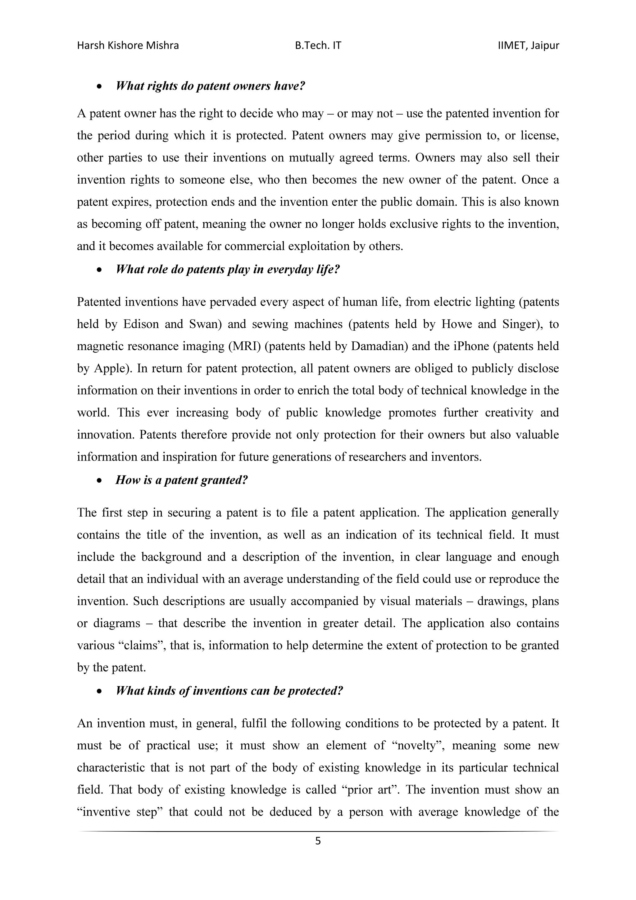 Harsh Kishore Mishra B.Tech. IT IIMET, Jaipur
5
• What rights do patent owners have?
A patent owner has the right to decide who may – or may not – use the patented invention for
the period during which it is protected. Patent owners may give permission to, or license,
other parties to use their inventions on mutually agreed terms. Owners may also sell their
invention rights to someone else, who then becomes the new owner of the patent. Once a
patent expires, protection ends and the invention enter the public domain. This is also known
as becoming off patent, meaning the owner no longer holds exclusive rights to the invention,
and it becomes available for commercial exploitation by others.
• What role do patents play in everyday life?
Patented inventions have pervaded every aspect of human life, from electric lighting (patents
held by Edison and Swan) and sewing machines (patents held by Howe and Singer), to
magnetic resonance imaging (MRI) (patents held by Damadian) and the iPhone (patents held
by Apple). In return for patent protection, all patent owners are obliged to publicly disclose
information on their inventions in order to enrich the total body of technical knowledge in the
world. This ever increasing body of public knowledge promotes further creativity and
innovation. Patents therefore provide not only protection for their owners but also valuable
information and inspiration for future generations of researchers and inventors.
• How is a patent granted?
The first step in securing a patent is to file a patent application. The application generally
contains the title of the invention, as well as an indication of its technical field. It must
include the background and a description of the invention, in clear language and enough
detail that an individual with an average understanding of the field could use or reproduce the
invention. Such descriptions are usually accompanied by visual materials – drawings, plans
or diagrams – that describe the invention in greater detail. The application also contains
various “claims”, that is, information to help determine the extent of protection to be granted
by the patent.
• What kinds of inventions can be protected?
An invention must, in general, fulfil the following conditions to be protected by a patent. It
must be of practical use; it must show an element of “novelty”, meaning some new
characteristic that is not part of the body of existing knowledge in its particular technical
field. That body of existing knowledge is called “prior art”. The invention must show an
“inventive step” that could not be deduced by a person with average knowledge of the
 