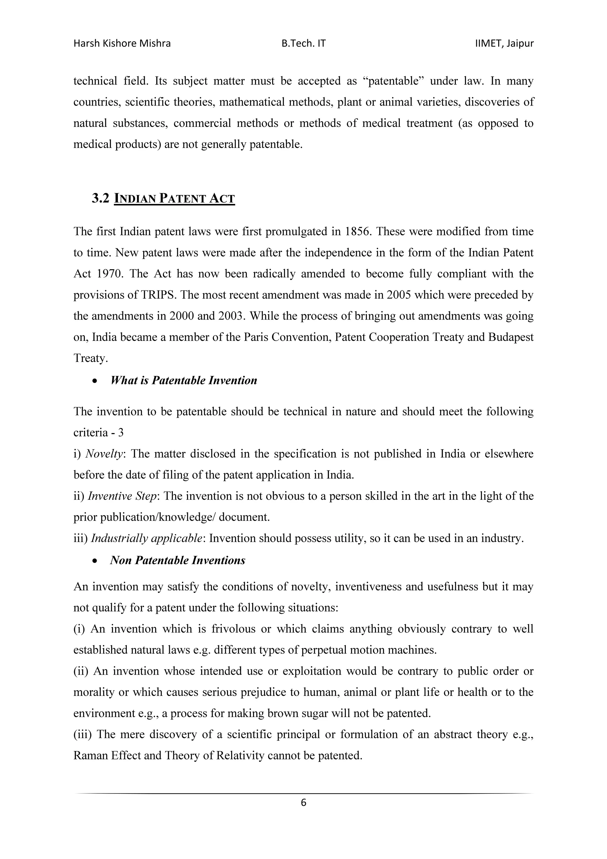 Harsh Kishore Mishra B.Tech. IT IIMET, Jaipur
6
technical field. Its subject matter must be accepted as “patentable” under law. In many
countries, scientific theories, mathematical methods, plant or animal varieties, discoveries of
natural substances, commercial methods or methods of medical treatment (as opposed to
medical products) are not generally patentable.
3.2 INDIAN PATENT ACT
The first Indian patent laws were first promulgated in 1856. These were modified from time
to time. New patent laws were made after the independence in the form of the Indian Patent
Act 1970. The Act has now been radically amended to become fully compliant with the
provisions of TRIPS. The most recent amendment was made in 2005 which were preceded by
the amendments in 2000 and 2003. While the process of bringing out amendments was going
on, India became a member of the Paris Convention, Patent Cooperation Treaty and Budapest
Treaty.
• What is Patentable Invention
The invention to be patentable should be technical in nature and should meet the following
criteria - 3
i) Novelty: The matter disclosed in the specification is not published in India or elsewhere
before the date of filing of the patent application in India.
ii) Inventive Step: The invention is not obvious to a person skilled in the art in the light of the
prior publication/knowledge/ document.
iii) Industrially applicable: Invention should possess utility, so it can be used in an industry.
• Non Patentable Inventions
An invention may satisfy the conditions of novelty, inventiveness and usefulness but it may
not qualify for a patent under the following situations:
(i) An invention which is frivolous or which claims anything obviously contrary to well
established natural laws e.g. different types of perpetual motion machines.
(ii) An invention whose intended use or exploitation would be contrary to public order or
morality or which causes serious prejudice to human, animal or plant life or health or to the
environment e.g., a process for making brown sugar will not be patented.
(iii) The mere discovery of a scientific principal or formulation of an abstract theory e.g.,
Raman Effect and Theory of Relativity cannot be patented.
 
