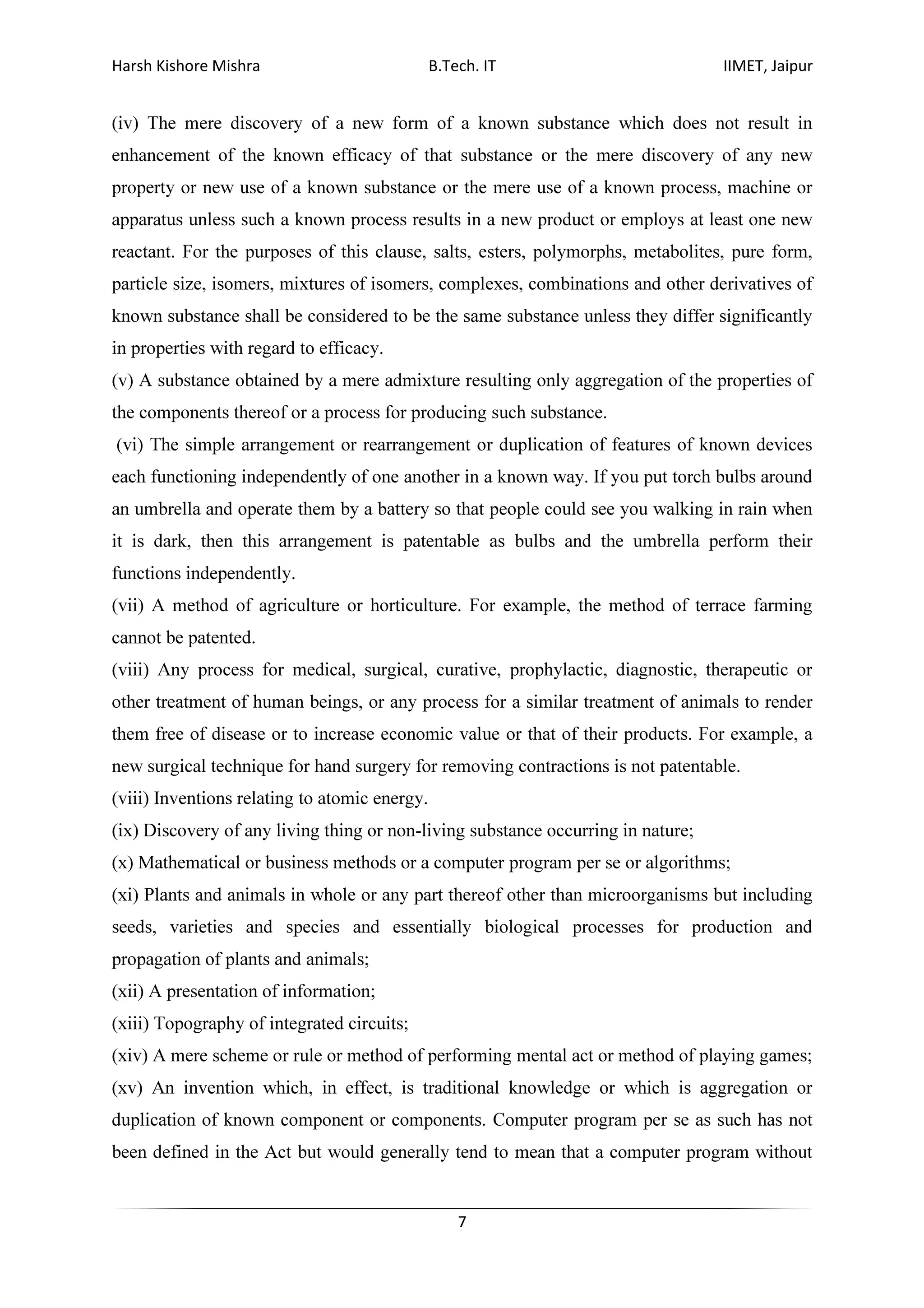 Harsh Kishore Mishra B.Tech. IT IIMET, Jaipur
7
(iv) The mere discovery of a new form of a known substance which does not result in
enhancement of the known efficacy of that substance or the mere discovery of any new
property or new use of a known substance or the mere use of a known process, machine or
apparatus unless such a known process results in a new product or employs at least one new
reactant. For the purposes of this clause, salts, esters, polymorphs, metabolites, pure form,
particle size, isomers, mixtures of isomers, complexes, combinations and other derivatives of
known substance shall be considered to be the same substance unless they differ significantly
in properties with regard to efficacy.
(v) A substance obtained by a mere admixture resulting only aggregation of the properties of
the components thereof or a process for producing such substance.
(vi) The simple arrangement or rearrangement or duplication of features of known devices
each functioning independently of one another in a known way. If you put torch bulbs around
an umbrella and operate them by a battery so that people could see you walking in rain when
it is dark, then this arrangement is patentable as bulbs and the umbrella perform their
functions independently.
(vii) A method of agriculture or horticulture. For example, the method of terrace farming
cannot be patented.
(viii) Any process for medical, surgical, curative, prophylactic, diagnostic, therapeutic or
other treatment of human beings, or any process for a similar treatment of animals to render
them free of disease or to increase economic value or that of their products. For example, a
new surgical technique for hand surgery for removing contractions is not patentable.
(viii) Inventions relating to atomic energy.
(ix) Discovery of any living thing or non-living substance occurring in nature;
(x) Mathematical or business methods or a computer program per se or algorithms;
(xi) Plants and animals in whole or any part thereof other than microorganisms but including
seeds, varieties and species and essentially biological processes for production and
propagation of plants and animals;
(xii) A presentation of information;
(xiii) Topography of integrated circuits;
(xiv) A mere scheme or rule or method of performing mental act or method of playing games;
(xv) An invention which, in effect, is traditional knowledge or which is aggregation or
duplication of known component or components. Computer program per se as such has not
been defined in the Act but would generally tend to mean that a computer program without
 