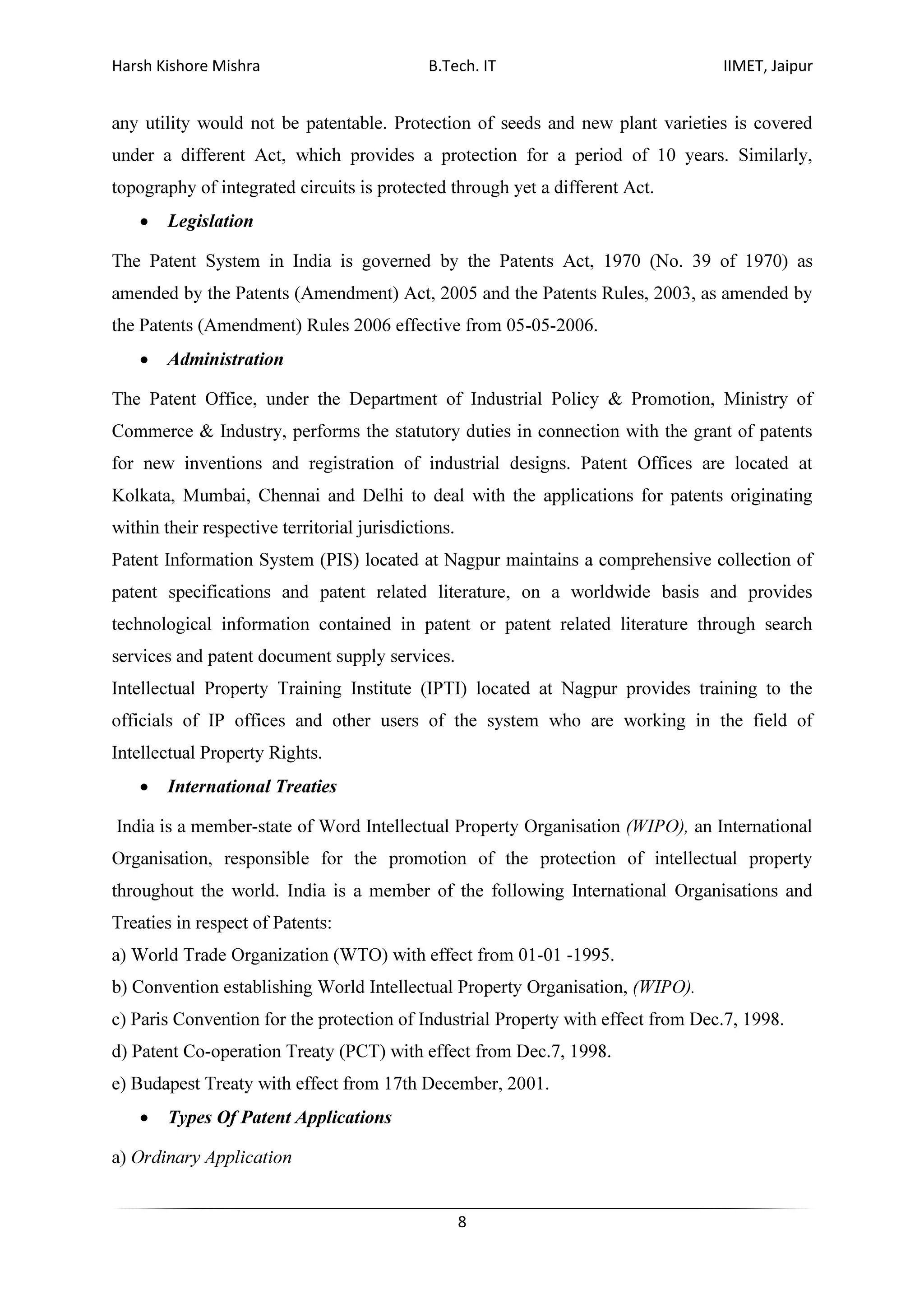 Harsh Kishore Mishra B.Tech. IT IIMET, Jaipur
8
any utility would not be patentable. Protection of seeds and new plant varieties is covered
under a different Act, which provides a protection for a period of 10 years. Similarly,
topography of integrated circuits is protected through yet a different Act.
• Legislation
The Patent System in India is governed by the Patents Act, 1970 (No. 39 of 1970) as
amended by the Patents (Amendment) Act, 2005 and the Patents Rules, 2003, as amended by
the Patents (Amendment) Rules 2006 effective from 05-05-2006.
• Administration
The Patent Office, under the Department of Industrial Policy & Promotion, Ministry of
Commerce & Industry, performs the statutory duties in connection with the grant of patents
for new inventions and registration of industrial designs. Patent Offices are located at
Kolkata, Mumbai, Chennai and Delhi to deal with the applications for patents originating
within their respective territorial jurisdictions.
Patent Information System (PIS) located at Nagpur maintains a comprehensive collection of
patent specifications and patent related literature, on a worldwide basis and provides
technological information contained in patent or patent related literature through search
services and patent document supply services.
Intellectual Property Training Institute (IPTI) located at Nagpur provides training to the
officials of IP offices and other users of the system who are working in the field of
Intellectual Property Rights.
• International Treaties
India is a member-state of Word Intellectual Property Organisation (WIPO), an International
Organisation, responsible for the promotion of the protection of intellectual property
throughout the world. India is a member of the following International Organisations and
Treaties in respect of Patents:
a) World Trade Organization (WTO) with effect from 01-01 -1995.
b) Convention establishing World Intellectual Property Organisation, (WIPO).
c) Paris Convention for the protection of Industrial Property with effect from Dec.7, 1998.
d) Patent Co-operation Treaty (PCT) with effect from Dec.7, 1998.
e) Budapest Treaty with effect from 17th December, 2001.
• Types Of Patent Applications
a) Ordinary Application
 